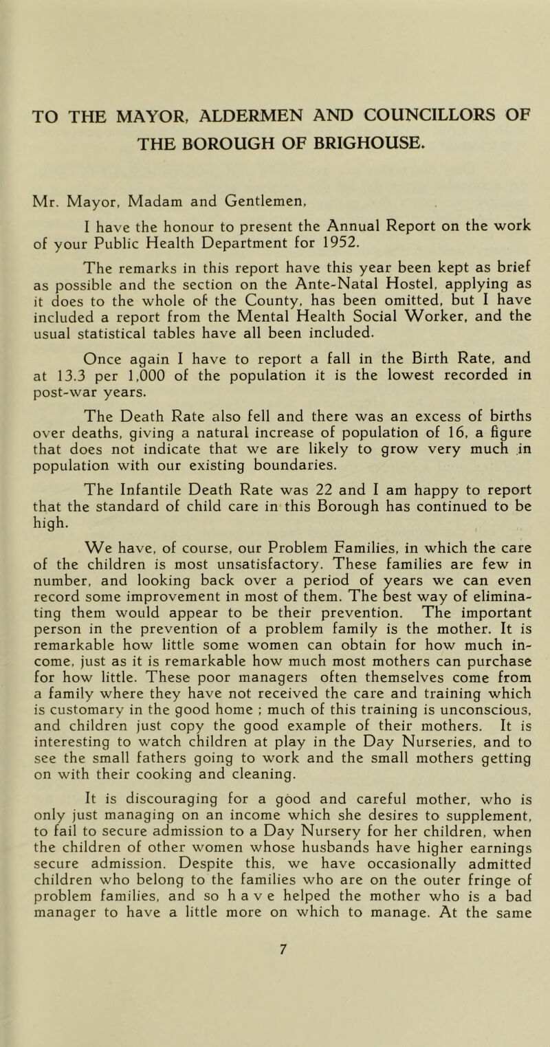 TO THE MAYOR, ALDERMEN AND COUNCILLORS OF THE BOROUGH OF BRIGHOUSE. Mr. Mayor, Madam and Gentlemen, I have the honour to present the Annual Report on the work of your Public Health Department for 1952. The remarks in this report have this year been kept as brief as possible and the section on the Ante-Natal Hostel, applying as it does to the whole of the County, has been omitted, but I have included a report from the Mental Health Social Worker, and the usual statistical tables have all been included. Once again I have to report a fall in the Birth Rate, and at 13.3 per 1,000 of the population it is the lowest recorded in post-war years. The Death Rate also fell and there was an excess of births over deaths, giving a natural increase of population of 16, a figure that does not indicate that we are likely to grow very much in population with our existing boundaries. The Infantile Death Rate was 22 and I am happy to report that the standard of child care in this Borough has continued to be high. We have, of course, our Problem Families, in which the care of the children is most unsatisfactory. These families are few in number, and looking back over a period of years we can even record some improvement in most of them. The best way of elimina- ting them would appear to be their prevention. The important person in the prevention of a problem family is the mother. It is remarkable how little some women can obtain for how much in- come, just as it is remarkable how much most mothers can purchase for how little. These poor managers often themselves come from a family where they have not received the care and training which is customary in the good home ; much of this training is unconscious, and children just copy the good example of their mothers. It is interesting to watch children at play in the Day Nurseries, and to see the small fathers going to work and the small mothers getting on with their cooking and cleaning. It is discouraging for a good and careful mother, who is only just managing on an income which she desires to supplement, to fail to secure admission to a Day Nursery for her children, when the children of other women whose husbands have higher earnings secure admission. Despite this, we have occasionally admitted children who belong to the families who are on the outer fringe of problem families, and so have helped the mother who is a bad manager to have a little more on which to manage. At the same