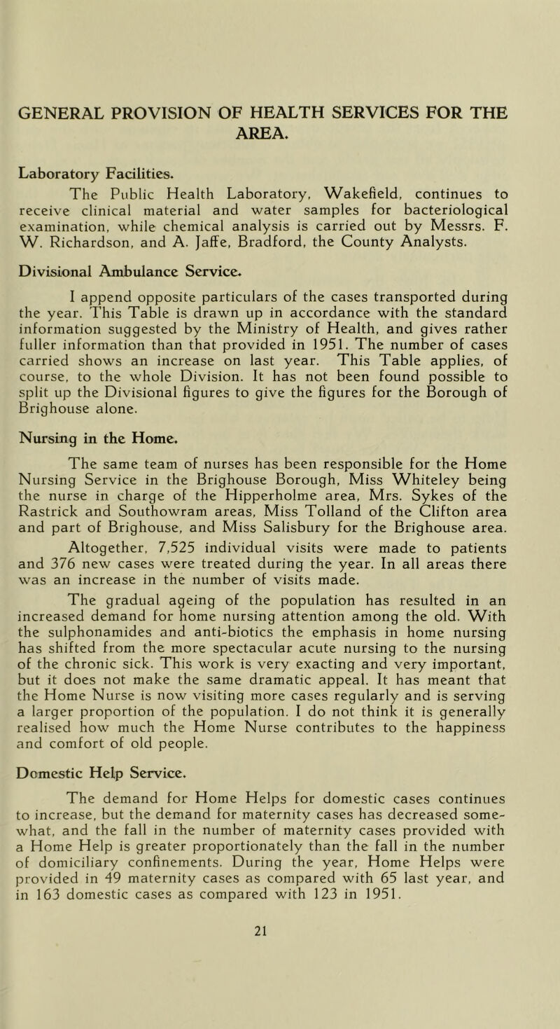 GENERAL PROVISION OF HEALTH SERVICES FOR THE AREA. Laboratory Facilities. The Public Health Laboratory, Wakefield, continues to receive clinical material and water samples for bacteriological examination, while chemical analysis is carried out by Messrs. F. W. Richardson, and A. Jaffe, Bradford, the County Analysts. Divisional Ambulance Service. I append opposite particulars of the cases transported during the year. This Table is drawn up in accordance with the standard information suggested by the Ministry of Health, and gives rather fuller information than that provided in 1951. The number of cases carried shows an increase on last year. This Table applies, of course, to the whole Division. It has not been found possible to split up the Divisional figures to give the figures for the Borough of Brighouse alone. Nursing in the Home. The same team of nurses has been responsible for the Home Nursing Service in the Brighouse Borough, Miss Whiteley being the nurse in charge of the Hipperholme area, Mrs. Sykes of the Rastrick and Southowram areas. Miss Tolland of the Clifton area and part of Brighouse, and Miss Salisbury for the Brighouse area. Altogether, 7,525 individual visits were made to patients and 376 new cases were treated during the year. In all areas there was an increase in the number of visits made. The gradual ageing of the population has resulted in an increased demand for home nursing attention among the old. With the sulphonamides and anti-biotics the emphasis in home nursing has shifted from the more spectacular acute nursing to the nursing of the chronic sick. This work is very exacting and very important, but it does not make the same dramatic appeal. It has meant that the Home Nurse is now visiting more cases regularly and is serving a larger proportion of the population. I do not think it is generally realised how much the Home Nurse contributes to the happiness and comfort of old people. Domestic Help Service. The demand for Home Helps for domestic cases continues to increase, but the demand for maternity cases has decreased some- what, and the fall in the number of maternity cases provided with a Home Help is greater proportionately than the fall in the number of domiciliary confinements. During the year. Home Helps were provided in 49 maternity cases as compared with 65 last year, and in 163 domestic cases as compared with 123 in 1951.