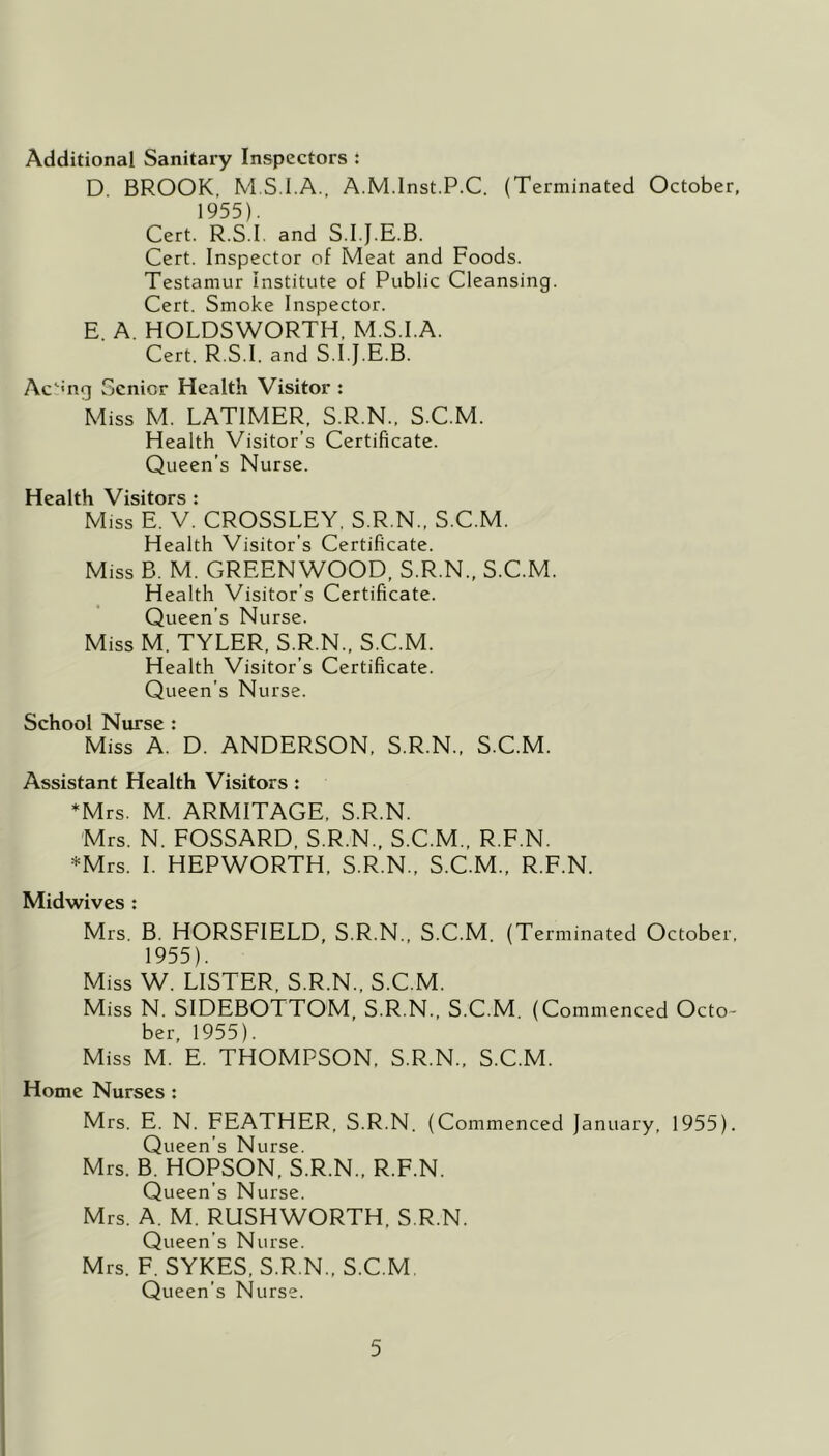 Additional Sanitary Inspectors : D BROOK, M S.I.A., A.M.lnst.P.C. (Terminated October, 1955). Cert. R.S.I. and S.I.J.E.B. Cert. Inspector of Meat and Foods. Testamur institute of Public Cleansing. Cert. Smoke Inspector. E. A. HOLDSWORTH, M.S.I.A. Cert. R.S.I. and S.I.J.E.B. Ac^'ng Senior Health Visitor : Miss M. LATIMER, S.R.N., S.C.M. Health Visitor’s Certificate. Queen’s Nurse. Health Visitors : Miss E. V. CROSSLEY, S.R.N., S.C.M. Health Visitor’s Certificate. Miss B. M. GREENWOOD, S.R.N., S.C.M. Health Visitor’s Certificate. Queen’s Nurse. Miss M. TYLER, S.R.N., S.C.M. Health Visitor’s Certificate. Queen’s Nurse. School Nurse : Miss A. D. ANDERSON, S.R.N., S.C.M. Assistant Health Visitors: *Mrs. M. ARMITAGE, S.R.N. Mrs. N. FOSSARD, S.R.N., S.C.M., R.F.N. *Mrs. I. HEPWORTH, S.R.N., S.C.M., R.F.N. Midwives : Mrs. B. HORSFIELD, S.R.N., S.C.M. (Terminated October, 1955). Miss W. LISTER. S.R.N., S.C.M. Miss N. SIDEBOTTOM, S.R.N., S.C.M. (Commenced Octo- ber, 1955). Miss M. E. THOMPSON, S.R.N., S.C.M. Home Nurses : Mrs. E. N. FEATHER, S.R.N. (Commenced January, 1955). Queen’s Nurse. Mrs. B. HOPSON, S.R.N., R.F.N. Queen’s Nurse. Mrs. A. M. RUSHWORTH, S.R.N. Queen’s Nurse. Mrs. F. SYKES, S.R.N., S.C.M. Queen’s Nurse.