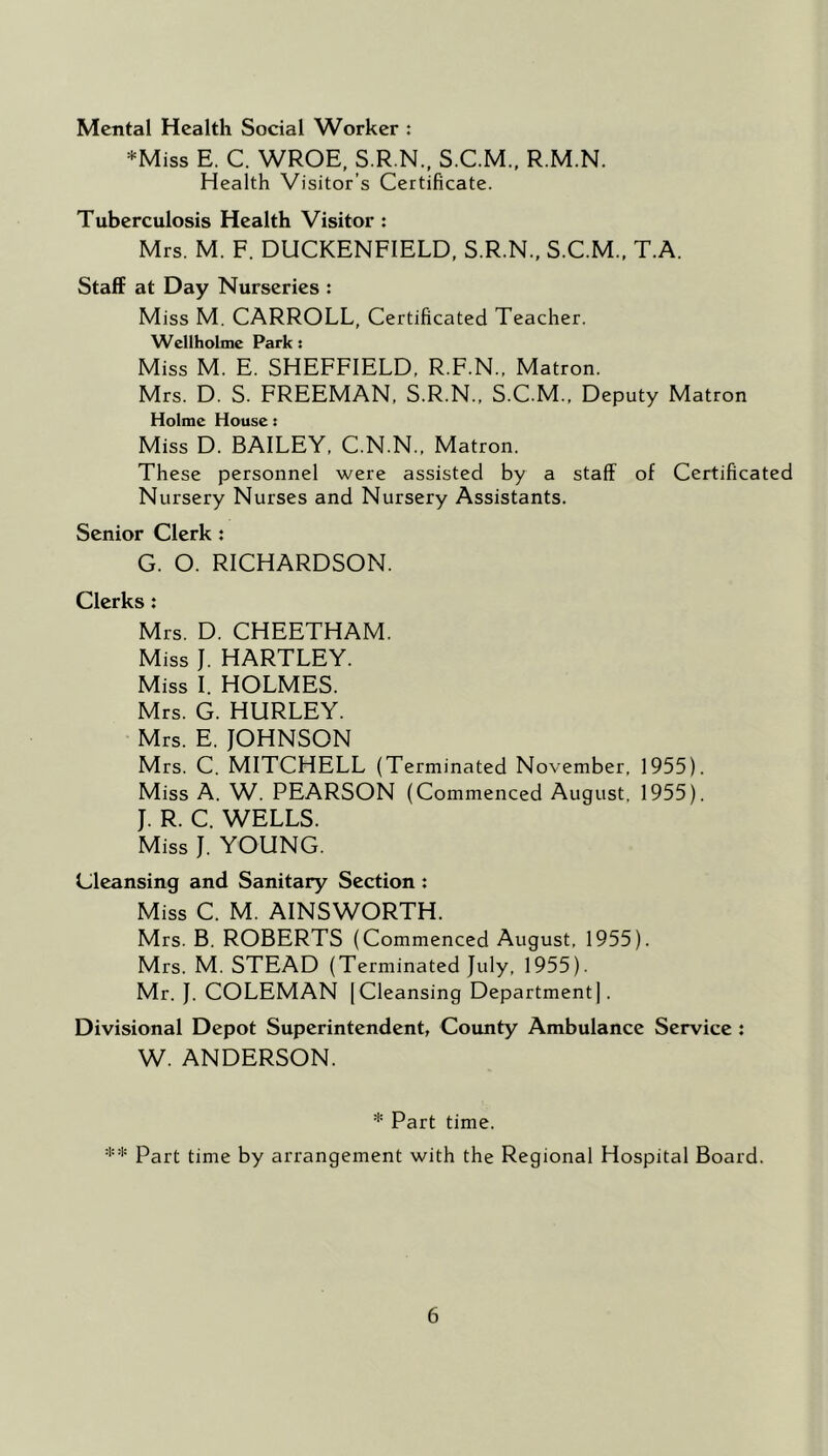 Mental Health Social Worker : *Miss E. C. WROE, S.R.N., S.C.M., R.M.N. Health Visitor’s Certificate. Tuberculosis Health Visitor : Mrs. M. F. DUCKENFIELD, S.R.N., S.C.M.. T.A. Staff at Day Nurseries : Miss M. CARROLL, Certificated Teacher. Wellhobnc Park: Miss M. E. SHEFFIELD, R.F.N., Matron. Mrs. D. S. FREEMAN, S.R.N., S.C.M., Deputy Matron Holme House: Miss D. BAILEY. C.N.N., Matron. These personnel were assisted by a staff of Certificated Nursery Nurses and Nursery Assistants. Senior Clerk : G. O. RICHARDSON. Clerks: Mrs. D, CHEETHAM. Miss J. HARTLEY. Miss I. HOLMES. Mrs. G. HURLEY. Mrs. E. JOHNSON Mrs. C. MITCHELL (Terminated November, 1955). Miss A. W. PEARSON (Commenced August, 1955). J. R. C. WELLS. Miss J. YOUNG. Cleansing and Sanitary Section: Miss C. M. AINSWORTH. Mrs. B. ROBERTS (Commenced August, 1955). Mrs. M. STEAD (Terminated July, 1955). Mr. J. COLEMAN [Cleansing Department]. Divisional Depot Superintendent, County Ambulance Service : W. ANDERSON. * Part time. Part time by arrangement with the Regional Hospital Board.