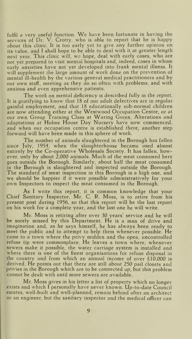 fulfil a very useful function. We have been fortunate in having the services of Dr. V. Crotty. who is able to report that he is happy about this clinic. It is too early yet to give any further opinion on its value, and I shall hope to be able to deal with it at greater length ne.xt year. This clinic will, we hope, deal with early cases, who are not yet prepared to visit mental hospitals and, indeed, cases in whom early anxieties have not yet developed into frank mental illness. It will supplement the large amount of work done on the prevention of mental ill-health by the various general medical practitioners and by our own staff, meeting as they do so often with problems, and with anxious and even apprehensive patients. The work on mental deficiency is described fully in the report. It is gratifying to know that 18 of our adult defectives are in regular gainful employment, and that 18 educationally sub-normal children are now attending either at the Westwood Occupation Centre, or at our own Group Training Class at Waring Green. Alterations and adaptations at Holme House Day Nursery have now commenced, and when our occupation centre is established there, another step forward will have been made in this sphere of work. The number of animals slaughtered in the Borough has fallen since July, 1954, when the slaughterhouse became used almost entirely by the Co-operative Wholesale Society, It has fallen, how- ever, only by about 2,000 animals. Much of the meat consumed here goes outside the Borough. Similarly, about half the meat consumed in the Borough is slaughtered and inspected outside the Borough. The standard of meat inspection in this Borough is a high one, and we should be happier if it were possible administratively for your own Inspectors to inspect the meat consumed in the Borough. As I write this report, it is common knowledge that your Chief Sanitary Inspector, Mr. C. R. Moss, is to retire from his present post during 1956, so that this report will be the last report on his work for a complete year, and the last one he will write. Mr. Moss is retiring after over 30 years’ service and he will be sorely missed by this Department. He is a man of drive and imagination and, as he says himself, he has always been ready to meet the public and to attempt to help them whenever possible. He came to a town where the privy midden and the open, uncontrolled refuse tip were commonplace. He leaves a town where, whenever sewers make it possible, the water carriage system is installed and where there is one of the finest organisations for refuse disposal in the country and from which an annual income of over £10,000 is derived. He points out that there are still about 250 pail closets and privies in the Borough which are to be connected up, but this problem cannot be dealt with until more sewers are available. Mr. Moss gives in his letter a list of property which no longer exists and which I personally have never known. Up-to-date Council estates, well-built and well-planned, remain behind after an architect or an engineer, but the sanitary inspector and the medical officer can