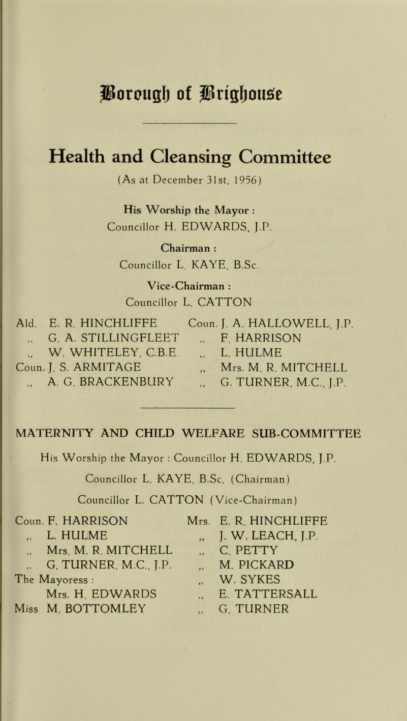 JBorouglj of iHrigljoujSe Health and Cleansing Committee (As at December 31st, 1956) His Worship the Mayor : Councillor H. EDWARDS, J.P. Chairman : Councillor L. KAYE, B.Sc. Vice-Chairman : Councillor L CATTON Aid. E. R. HINCHLIFFE „ G. A. STILLINGFLEET „ W. WHITELEY, C.B.E. Coun. J. S. ARMITAGE „ A. G. BRACKENBURY Coun. J. A. HALLOWELL, J.P. F. HARRISON L. HULME Mrs. M. R. MITCHELL G. TURNER, M.C., J.P. MATERNITY AND CHILD WELFARE SUB-COMMITTEE His Worship the Mayor : Councillor H. EDWARDS, J.P. Councillor L. KAYE, B.Sc. (Chairman) Councillor L. CATTON (Vice-Chairman) Coun. F. HARRISON Mrs. E. R. HINCHLIFFE „ J. W. LEACH, J.P. „ L. HULME „ Mrs. M. R. MITCHELL „ G. TURNER, M.C., J.P. The Mayoress : Mrs. H. EDWARDS Miss M. BOTTOMLEY C. PETTY M. PICKARD W. SYKES E. TATTERSALL G. TURNER