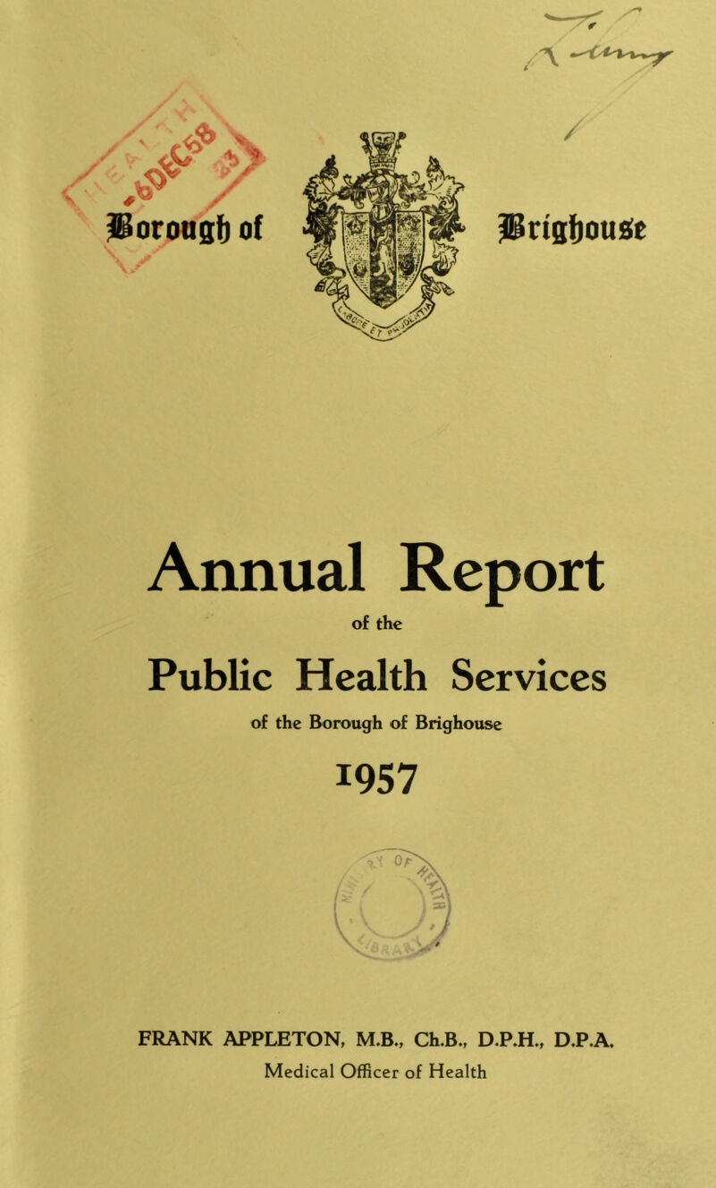 / / vv iiorougf) of \ Pttgfjouse Annual Report of the Public Health Services of the Borough of Brighouse 1957 FRANK APPLETON, M.B., Ch.B., D.P.H., D.P.A, Medical Officer of Health