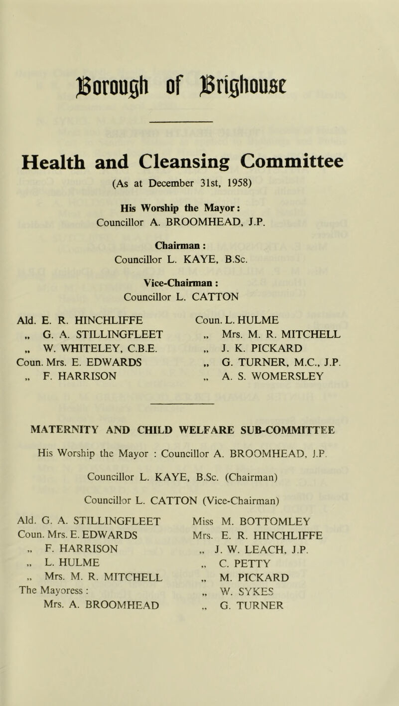 JBorousli of jSrifiliousE Health and Cleansing Committee (As at December 31st, 1958) His Worship the Mayor: Councillor A. BROOMHEAD, J.P. Chairman: Councillor L. KAYE, B.Sc. Vice-Chairman: Councillor L. CATTON Aid. E. R. HINCHLIFFE „ G. A. STILLINGFLEET ,. W. WHITELEY, C.B.E. Coun. Mrs. E. EDWARDS F. HARRISON Coun. L. HULME „ Mrs. M. R. MITCHELL ,. J. K. PICKARD „ G. TURNER, M.C., J.P. „ A. S. WOMERSLEY MATERNITY AND CHILD WELFARE SUB-COMMITTEE His Worship the Mayor : Councillor A. BROOMHEAD, J.P. Councillor L. KAYE, B.Sc. (Chairman) Councillor L. CATTON (Vice-Chairman) Aid. G. A. STILLINGFLEET Coun. Mrs. E. EDWARDS „ F. HARRISON „ L. HULME „ Mrs. M. R. MITCHELL The Mayoress: Mrs. A. BROOMHEAD Miss M. BOTTOMLEY Mrs. E. R. HINCHLIFFE „ J. W. LEACH, J.P. „ C. PETTY „ M. PICKARD „ W. SYKES G. TURNER