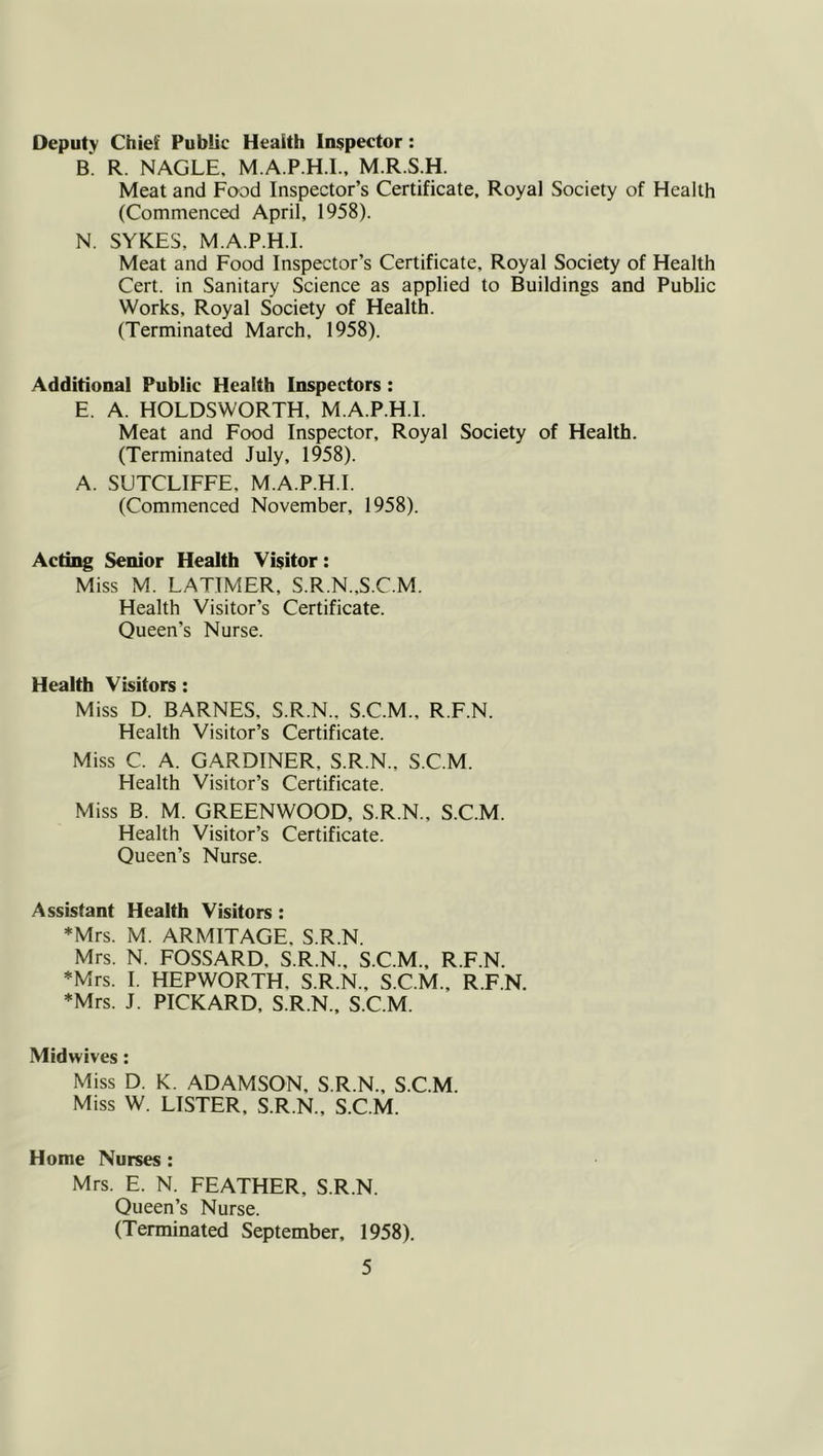 Deputy Chief Public Health Inspector: B. R. NAGLE, M.A.P.H.I.. M.R.S.H. Meat and Food Inspector’s Certificate, Royal Society of Health (Commenced April, 1958). N. SYKES, M.A.P.H.I. Meat and Food Inspector’s Certificate, Royal Society of Health Cert, in Sanitary Science as applied to Buildings and Public Works, Royal Society of Health. (Terminated March, 1958). Additional Public Health Inspectors: E. A. HOLDSWORTH, M.A.P.H.I. Meat and Food Inspector, Royal Society of Health. (Terminated July, 1958). A. SUTCLIFFE, M.A.P.H.I. (Commenced November, 1958). Acting Senior Health Visitor: Miss M. LATIMER, S.R.N.,S.C.M. Health Visitor’s Certificate. Queen’s Nurse. Health Visitors : Miss D. BARNES, S.R.N., S.C.M., R.F.N. Health Visitor’s Certificate. Miss C. A. GARDINER, S.R.N., S.C.M. Health Visitor’s Certificate. Miss B. M. GREENWOOD, S.R.N., S.C.M. Health Visitor’s Certificate. Queen’s Nurse. Assistant Health Visitors : *Mrs. M. ARMITAGE, S.R.N. Mrs. N. FOSSARD, S.R.N., S.C.M., R.F.N. *Mrs. I. HEPWORTH, S.R.N., S.C.M., R.F.N. ♦Mrs. J. PICKARD. S.R.N., S.C.M. Midwives: Miss D. K. ADAMSON, S.R.N., S.C.M. Miss W. LISTER, S.R.N., S.C.M. Home Nurses : Mrs. E. N. FEATHER, S.R.N. Queen’s Nurse. (Terminated September, 1958).