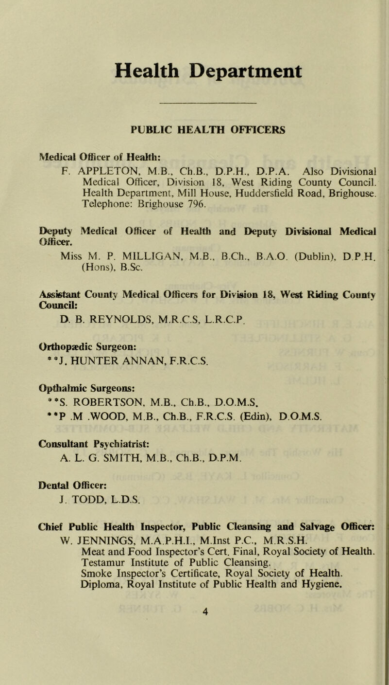 Health Department PUBLIC HEALTH OFTICERS Medical Oliicer of Health: F. APPLETON. M B., Ch.B., D.P.H., D.P.A. Also Divisional Medical Officer, Division 18, West Riding County Council. Health Department, Mill House, Huddersfield Road, Brighouse. Telephone: Brighouse 796. Deputy Medical Officer of Health and Deputy Divisional Medical Officer. Miss M. P. MILLIGAN, M.B., B.Ch., B.A.O. (Dublin), D P.H. (Hons), B.Sc, Assistant County Medical Officers for Division 18. West Riding County Council: D. B. REYNOLDS, M.R.C.S, L.R.C.P. Orthopsedic Surgeon: • HUNTER ANNAN, F.R.C.S. Opthalmic Surgeons: * *S. ROBERTSON, M.B.. Ch.B., D.O.M.S. •*P .M WOOD, M B., Ch.B., F.R.C.S. (Edin), D O.M.S. Consultant Psychiatrist: A. L. G. SMITH, M B., Ch.B., D.P.M. Dental Officer: J TODD, L.D.S. Chief Public Health Inspector, Public Cleansing and Salvage Officer: W. JENNINGS, M.A.P.H.I., M.Inst P.C., M R S.H. Meat and Food Inspector’s Cert. Final, Royal Society of Health. Testamur Institute of Public Cleansing. Smoke Inspector’s Certificate, Royal Society of Health. Diploma, Royal Institute of Public Health and Hygiene.
