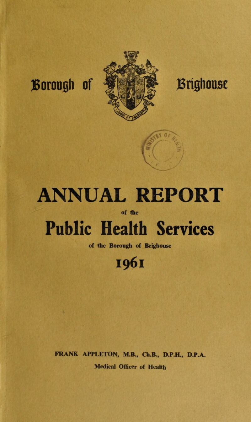ANNUAL REPORT of the Public Health Services of the Borough of Brighouse 1961 FRANK APPLETON, M.B., Ch.B., D.P.H., D.P.A. Medical Officer of Health