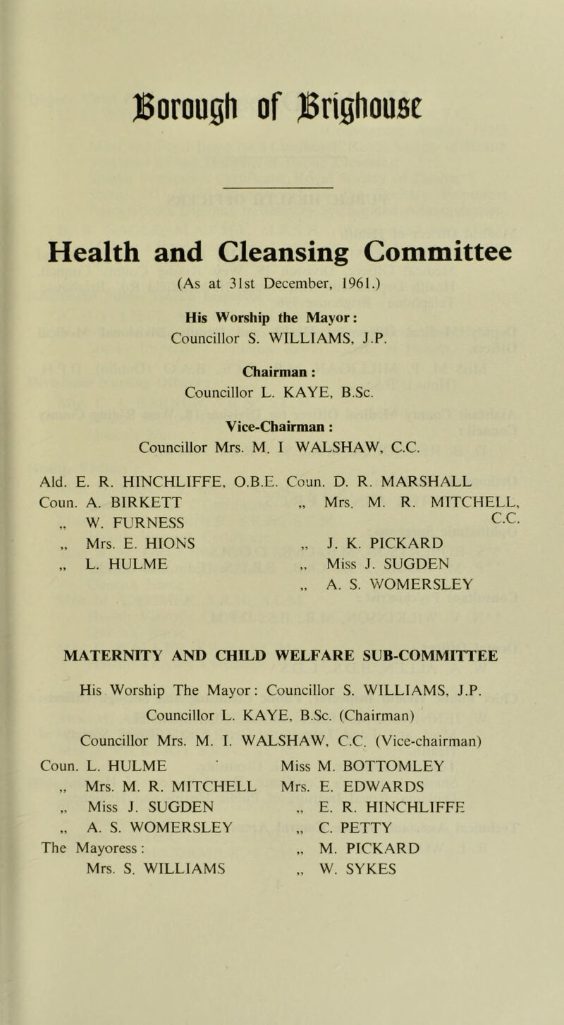 Borough of Brighousc Health and Cleansing Committee (As at 31st December, 1961.) His Worship the Mayor: Councillor S. WILLIAMS, J.P. Chairman : Councillor L. KAYE, B.Sc. Vice-Chairman: Councillor Mrs. M. I WALSH AW, C.C. Aid. E. R. HINCHLIFFE, O.B.E. Coun. D. R. MARSHALL Coun. A. BIRKETT „ Mrs. M. R. MITCHELL, „ W. FURNESS C.C. „ Mrs. E. HIONS „ J. K. PICKARD „ L. HULME „ Miss J. SUGDEN „ A. S. WOMERSLEY MATERNITY AND CHILD WELFARE SUB COMMITTEE His Worship The Mayor: Councillor S. WILLIAMS, J.P. Councillor L. KAYE, B.Sc. (Chairman) Councillor Mrs. M. I. WALSHAW, C.C. (Vice-chairman) Coun. L. HULME „ Mrs. M. R. MITCHELL „ Miss J. SUGDEN „ A. S. WOMERSLEY The Mayoress : Mrs. S. WILLIAMS Miss M. BOTTOMLEY Mrs. E. EDWARDS E. R. HINCHLIFFE C. PETTY M. PICKARD W. SYKES