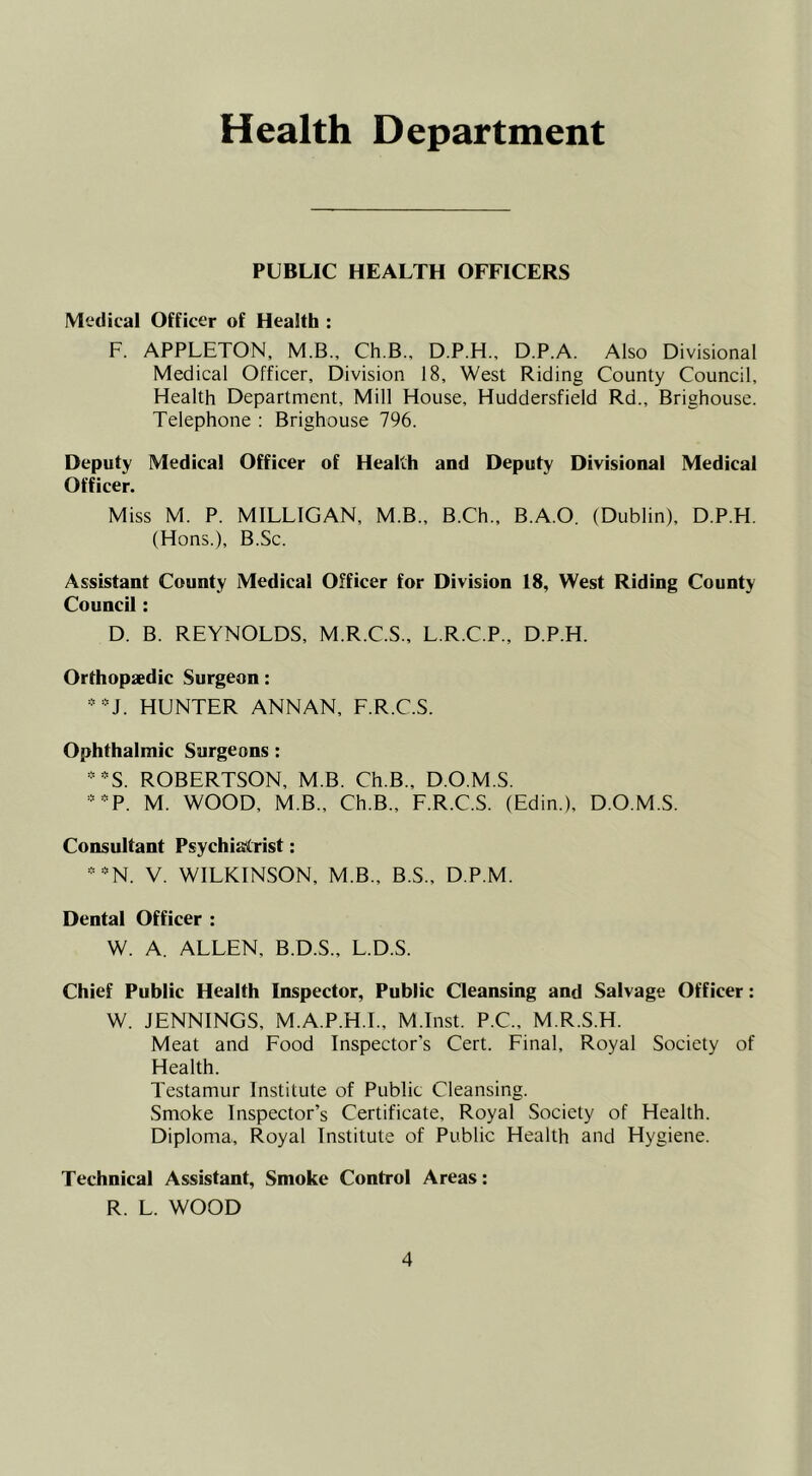 Health Department PUBLIC HEALTH OFFICERS Medical Officer of Health : F. APPLETON, M.B., Ch.B., D.P.H., D.P.A. Also Divisional Medical Officer, Division 18, West Riding County Council, Health Department, Mill House, Huddersfield Rd., Brighouse. Telephone : Brighouse 796. Deputy Medical Officer of Health and Deputy Divisional Medical Officer. Miss M. P. MILLIGAN, M.B., B.Ch., B.A.O. (Dublin), D.P.H. (Hons.), B.Sc. Assistant County Medical Officer for Division 18, West Riding County Council: D. B. REYNOLDS, M.R.C.S., L.R.C.P., D.P.H. Orthopaedic Surgeon: * HUNTER ANNAN, F.R.C.S. Ophthalmic Surgeons: ‘-S. ROBERTSON, M.B. Ch.B., D.O.M.S. -••P. M. WOOD, M.B., Ch.B., F.R.C.S. (Edin.), D.O.M.S. Consultant Psychiatrist: — N. V. WILKINSON, M.B., B.S., D.P.M. Dental Officer : W. A. ALLEN, B.D.S., L.D.S. Chief Public Health Inspector, Public Cleansing and Salvage Officer: W. JENNINGS, M.A.P.H.I., M.Inst. P.C., M.R.S.H. Meat and Food Inspector's Cert. Final, Royal Society of Health. Testamur Institute of Public Cleansing. Smoke Inspector’s Certificate, Royal Society of Health. Diploma, Royal Institute of Public Health and Hygiene. Technical Assistant, Smoke Control Areas: R. L. WOOD