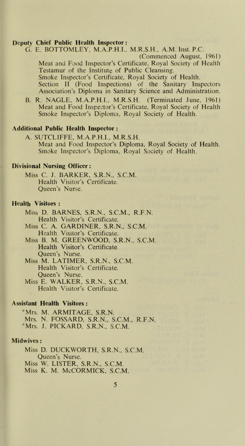 Deputy Chief Public Health Inspector: G. E. BOTTOMLEY, M.A.P.H.I., M.R.S.H., A M. Inst. P.C. (Commenced August. 1961) Meat and Food Inspector’s Certificate. Royal Society of Health Testamur of the Institute of Public Cleansing. Smoke Inspector's Certificate. Royal Society of Health. Section II (Food Inspections) of the Sanitary Inspectors Association’s Diploma in Sanitary Science and Administration. B. R. NAGLE, M.A.P.H.I., M.R.S.H. (Terminated June, 1961) Meat and Food Inspector’s Certificate, Royal Society of Health Smoke Inspector’s Diploma, Royal Society of Health. Additional Public Health Inspector : A. SUTCLIFFE, M.A.P.H.I., M.R.S.H. Meat and Food Inspector’s Diploma, Royal Society of Health. Smoke Inspector’s Diploma, Royal Society of Health. Divisional Nursing Officer: Miss C. J. BARKER, S.R.N., S.C.M. Health Visitor's Certificate. Queen's Nurse. Health Visitors : Miss D. BARNES, S.R.N., S.C.M., R.F.N. Health Visitor’s Certificate. Miss C. A. GARDINER, S.R.N., S.C.M. Health Visitor's Certificate. Miss B. M. GREENWOOD, S.R.N., S.C.M. Health Visitor’s Certificate Queen’s Nurse. Miss M. LATIMER, S.R.N., S.C.M. Health Visitor’s Certificate. Queen’s Nurse. Miss E. WALKER, S.R.N., S.C.M. Health Visitor’s Certificate. Assistant Health Visitors : ^Mrs. M. ARMITAGE, S.R.N. Mrs. N. FOSSARD, S.R.N., S.C.M., R.F.N. =^Mrs. J. PICKARD, S.R.N., S.C.M. Midwives: Miss D. DUCKWORTH, S.R.N., S.C.M. Queen’s Nurse. Miss W. LISTER, S.R.N., S.C.M. Miss K. M. McCORMICK, S.C.M.