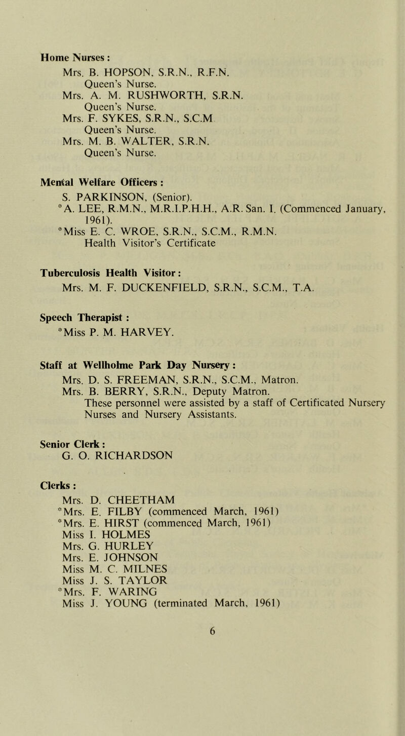 Home Nurses: Mrs. B. HOPSON. S.R.N., R.F.N. Queen’s Nurse. Mrs. A. M. RUSHWORTH, S.R.N. Queen’s Nurse. Mrs. F. SYKES, S.R.N., S.C.M Queen’s Nurse. Mrs. M. B. WALTER, S.R.N. Queen’s Nurse. Menial Welfare Officers : S. PARKINSON, (Senior). “A. LEE, R.M.N., M.R.I.P.H.H., A.R.San. I. (Commenced January, 1961). 'Miss E. C. WROE, S.R.N., S.C.M., R.M.N. Health Visitor’s Certificate Tuberculosis Health Visitor: Mrs. M. F. DUCKENFIELD, S.R.N., S.C.M., T.A. Speech Therapist: '^Miss P. M. HARVEY. Staff at Wellholme Park Day Nursery: Mrs. D. S. FREEMAN, S.R.N., S.C.M., Matron. Mrs. B. BERRY, S.R.N., Deputy Matron. These personnel were assisted by a staff of Certificated Nursery Nurses and Nursery Assistants. Senior Clerk: G. O. RICHARDSON Clerks : Mrs. D. CHEETHAM ’■'Mrs. E. FILBY (commenced March, 1961) *Mrs. E. HIRST (commenced March, 1961) Miss I. HOLMES Mrs. G. HURLEY Mrs. E. JOHNSON Miss M. C. MILNES Miss J. S. TAYLOR 'Mrs. F. WARING Miss J. YOUNG (terminated March, 1961)