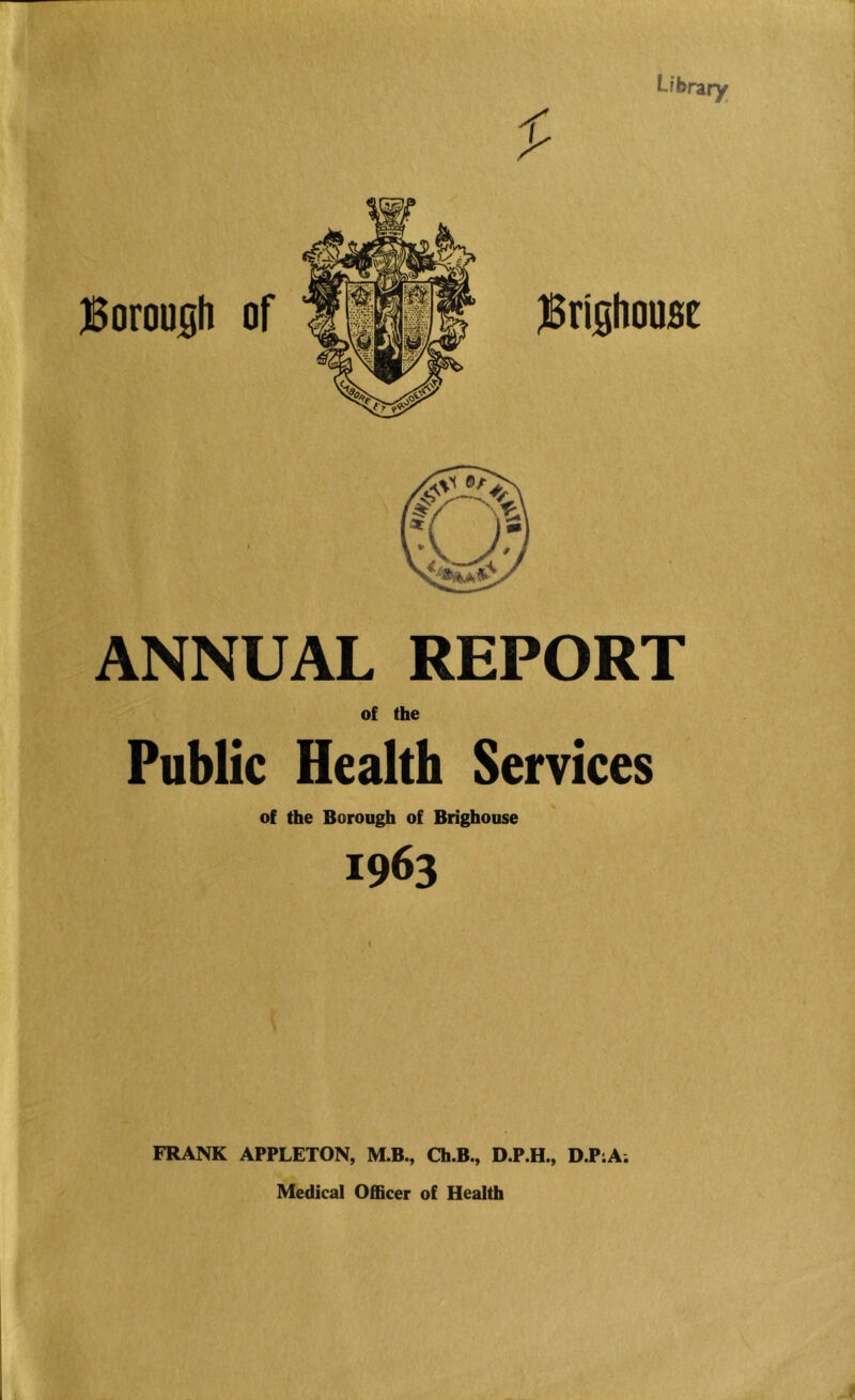 L/brary JBoroush of jSrishoost ANNUAL REPORT Public Health Services of the Borough of Brighouse 1963 FRANK APPLETON, M.B., Ch.B., D.P.H., D.PiA. Medical Officer of Health