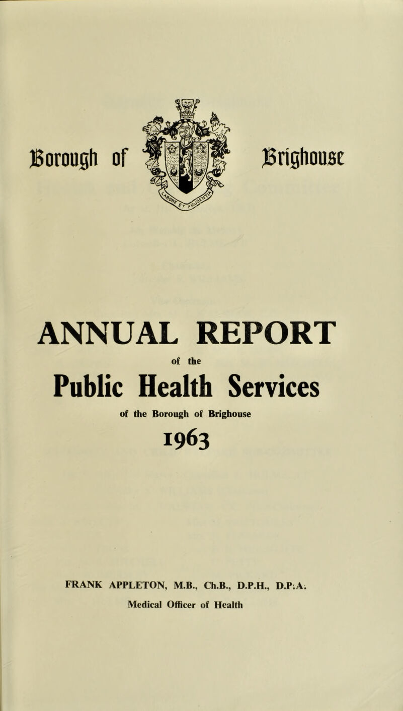 jSrighousc jBoroosli of ANNUAL REPORT of the Public Health Services of the Borough of Brighouse 1963 FRANK APPLETON, M.B., Ch.B., D.P.H., D.P;A. Medical Officer of Health