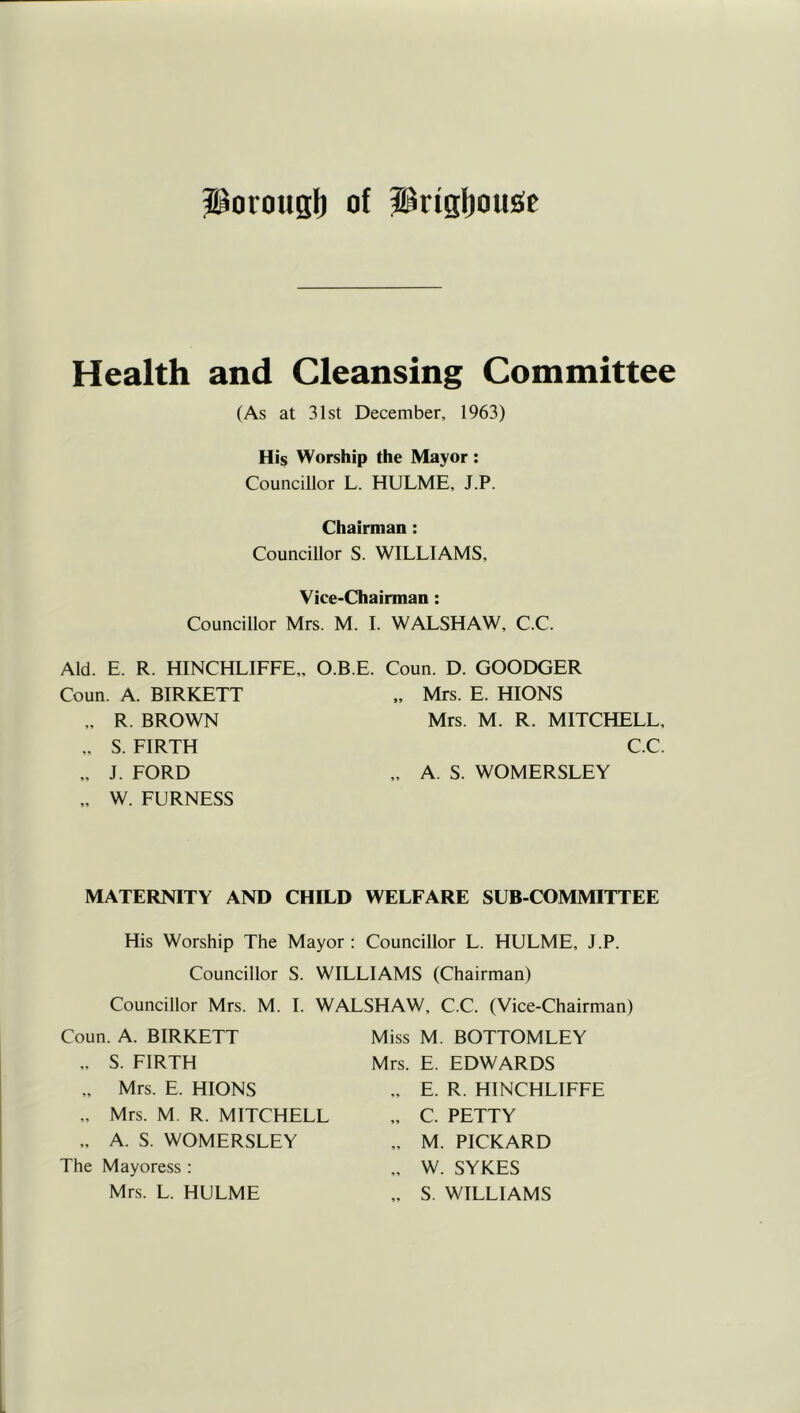 Porous!) of Prig!)ou£fe Health and Cleansing Committee (As at 31st December, 1963) His Worship the Mayor: Councillor L. HULME, J.P. Chairman: Councillor S. WILLIAMS, Vice-Chairman: Councillor Mrs. M. 1. WALSHAW, C.C. Aid. E. R. HINCHLIFFE,, O.B.E. Coun. D. GOODGER Coun. A. BIRKETT „ Mrs. E. HIONS ,. R. BROWN „ S. FIRTH „ J. FORD „ W. FURNESS Mrs. M. R. MITCHELL, C.C. A. S. WOMERSLEY MATERNITY AND CHILD WELFARE SUB-COMMITTEE His Worship The Mayor : Councillor L. HULME, J.P. Councillor S. WILLIAMS (Chairman) Councillor Mrs. M. 1. WALSHAW, C.C. (Vice-Chairman) Coun. A. BIRKETT ,. S. FIRTH „ Mrs. E. HIONS „ Mrs. M. R. MITCHELL „ A. S. WOMERSLEY The Mayoress : Mrs. L. HULME Miss M. BOTTOMLEY Mrs. E. EDWARDS „ E. R. HINCHLIFFE „ C. PETTY „ M. PICKARD „ W. SYKES „ S. WILLIAMS