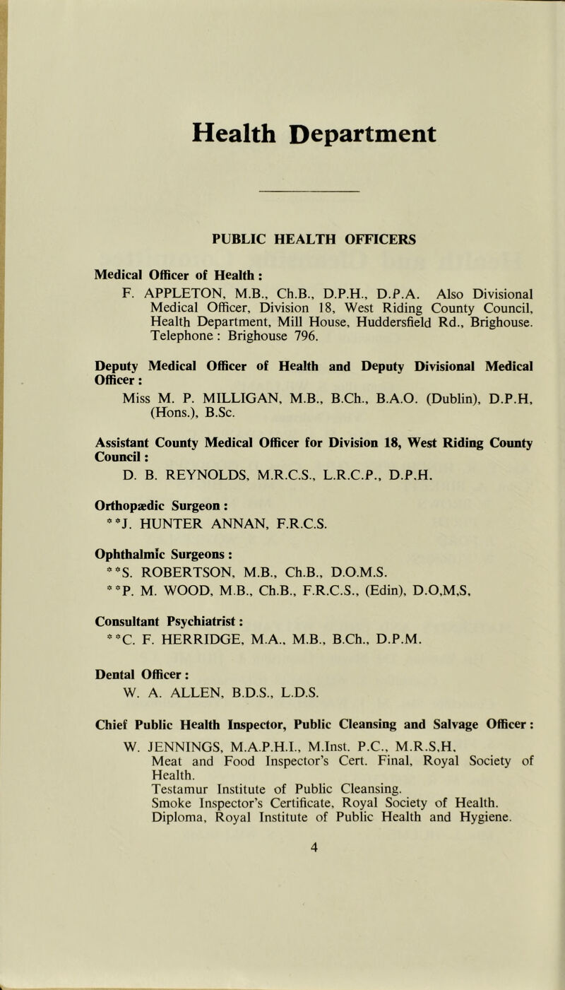 Health Department PUBLIC HEALTH OFFICERS Medical Officer of Health : F. APPLETON, M.B., Ch.B., D.P.H., D.P.A. Also Divisional Medical Officer, Division 18, West Riding County Council, Health Department, Mill House, Huddersfield Rd., Brighouse. Telephone : Brighouse 796. Deputy Medical Officer of Health and Deputy Divisional Medical Officer: Miss M. P. MILLIGAN, MB., B.Ch., B.A.O. (Dublin), D.P.H, (Hons.), B.Sc. Assistant County Medical Officer for Division 18, West Riding County Council: D. B. REYNOLDS, M.R.C.S., L.R.C.P., D.P.H. Orthopaedic Surgeon: HUNTER ANNAN, F.R.C.S. Ophthalmic Surgeons: ROBERTSON, M.B., Ch.B., D.O.M.S. M. WOOD, M B., Ch.B., F.R.C.S., (Edin), D.O,M,S, Consultant Psychiatrist: ' ■^C. F. HERRIDGE, M.A., M.B., B.Ch., D.P.M. Dental Officer: W. A. ALLEN, B.D.S., L.D.S. Chief Public Health Inspector, Public Cleansing and Salvage Officer: W. JENNINGS, M.A.P.H.I., M.Inst. P.C., M.R.S.H. Meat and Food Inspector’s Cert. Final, Royal Society of Health. Testamur Institute of Public Cleansing. Smoke Inspector’s Certificate, Royal Society of Health. Diploma, Royal Institute of Public Health and Hygiene.