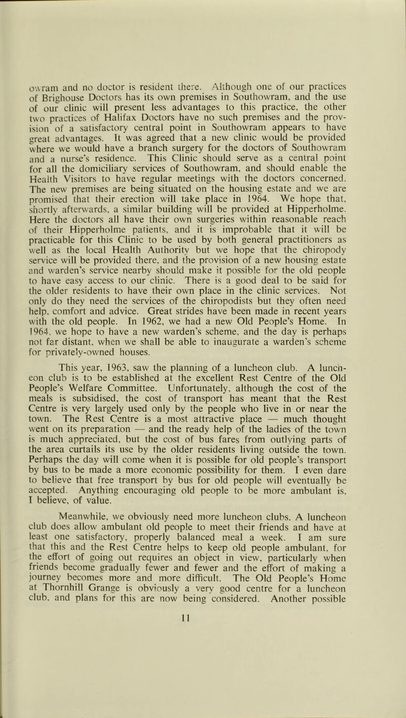 owram and no doctor is resident there. .■'Mihough one of our practices of Brighouse Doctors has its own premises in Southowram, and the use of our clinic will present less advantages to this practice, the other two practices of Halifax Doctors have no such premises and the prov- ision of a satisfactory central point in Southowram appears to have great advantages. It was agreed that a new clinic would be provided where we would have a branch surgery for the doctors of Southowram and a nurse’s residence. This Clinic should serve as a central point for all the domiciliary services of Southowram, and should enable the Health Visitors to have regular meetings with the doctors concerned. The new premises are being situated on the housing estate and we are promised that their erection will take place in 1964. We hope that, shortly afterwards, a similar building will be provided at Hipperholme. Here the doctors all have their own surgeries within reasonable reach of their Hipperholme patients, and it is improbable that it will be practicable for this Clinic to be used by both general practitioners as well as the local Health Authority but we hope that the chiropody service will be provided there, and the provision of a new housing estate and warden’s service nearby should make it possible for the old people to have easy access to our clinic. There is a good deal to be said for the older residents to have their own place in the clinic services. Not only do they need the services of the chiropodists but they often need help, comfort and advice. Great strides have been made in recent years with the old people. In 1962, we had a new Old People’s Home. In 1964. we hope to have a new warden’s scheme, and the day is perhaps not far distant, when we shall be able to inaugurate a warden’s scheme for privately-owned houses. This year, 1963, saw the planning of a luncheon club. A lunch- eon club is to be established at the excellent Rest Centre of the Old People’s Welfare Committee. Unfortunately, although the cost of the meals is subsidised, the cost of transport has meant that the Rest Centre is very largely used only by the people who live in or near the town. The Rest Centre is a most attractive place — much thought went on its preparation — and the ready help of the ladies of the town is much appreciated, but the cost of bus fares from outlying parts of the area curtails its use by the older residents living outside the town. Perhaps the day will come when it is possible for old people’s transport by bus to be made a more economic possibility for them. I even dare to believe that free transport by bus for old people will eventually be accepted. Anything encouraging old people to be more ambulant is. I believe, of value. Meanwhile, we obviously need more luncheon clubs. A luncheon club does allow ambulant old people to meet their friends and have at least one satisfactory, properly balanced meal a v/eek. I am sure that this and the Rest Centre helps to keep old people ambulant, for the effort of going out requires an object in view, particularly when friends become gradually fewer and fewer and the effort of making a journey becomes more and more difficult. The Old People’s Home at Thornhill Grange is obviously a very good centre for a luncheon club, and plans for this are now being considered. Another possible