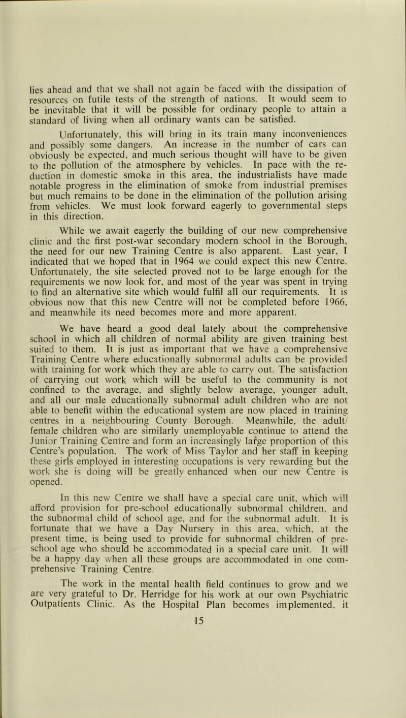 lies ahead and that we shall not again be faced with the dissipation of resources on futile tests of the strength of nations. It would seem to be inevitable that it will be possible for ordinary people to attain a standard of living when all ordinary wants can be satisfied. Unfortunately, this will bring in its train many inconveniences and possibly some dangers. An increase in the number of cars can obviously be expected, and much serious thought will have to be given to the pollution of the atmosphere by vehicles. In pace with the re- duction in domestic smoke in this area, the industrialists have made notable progress in the elimination of smoke from industrial premises but much remains to be done in the elimination of the pollution arising from vehieles. We must look forward eagerly to governmental steps in this direction. While we await eagerly the building of our new comprehensive clinic and the first post-war secondary modern school in the Borough, the need for our new Training Centre is also apparent. Last year, I indieated that we hoped that in 1964 we could expect this new Centre. Unfortunately, the site selected proved not to be large enough for the requirements we now look for, and most of the year was spent in trying to find an alternative site which would fulfil all our requirements. It is obvious now that this new Centre will not be completed before 1966, and meanwhile its need becomes more and more apparent. We have heard a good deal lately about the comprehensive school in which all children of normal ability are given training best suited to them. It is just as important that we have a comprehensive Training Centre where educationally subnormal adults can be provided with training for work which they are able to carry out. The satisfaction of carrying out work which will be useful to the community is not confined to the average, and slightly below average, younger adult, and all our male educationally subnormal adult children who are not able to benefit within the educational system are now placed in training centres in a neighbouring County Borough. Meanwhile, the adult/ female children who are similarly unemployable continue to attend the Junior Training Centre and form an increasingly large proportion of this Centre’s population. The work of Miss Taylor and her staff in keeping these girls employed in interesting occupations is very rewarding but the work she is doing will be greatly enhanced when our new Centre is opened. In this new Centre we shall have a special care unit, which will afford provision for pre-school educationally subnormal children, and the subnormal child of school age, and for the subnormal adult. It is fortunate that we have a Day Nursery in this area, which, at the present time, is being used to provide for subnormal children of pre- school age who should be accommodated in a .special care unit. It will be a happy day when all these groups are accommodated in one com- prehen.sive Training Centre. The work in the mental health field continues to grow and we are very grateful to Dr. Herridge for his work at our own Psychiatric Outpatients Clinic. As the Hospital Plan becomes implemented, it