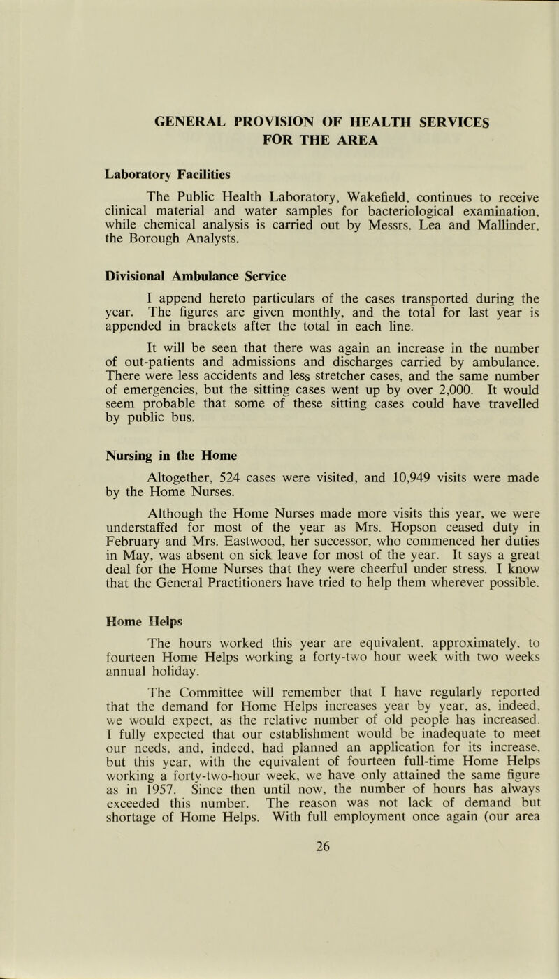 GENERAL PROVISION OF HEALTH SERVICES FOR THE AREA Laboratory Facilities The Public Health Laboratory, Wakefield, continues to receive clinical material and water samples for bacteriological examination, while chemical analysis is carried out by Messrs. Lea and Mallinder, the Borough Analysts. Divisional Ambulance Service I append hereto particulars of the cases transported during the year. The figures are given monthly, and the total for last year is appended in brackets after the total in each line. It will be seen that there was again an increase in the number of out-patients and admissions and discharges carried by ambulance. There were less accidents and less stretcher cases, and the same number of emergencies, but the sitting cases went up by over 2,000. It would seem probable that some of these sitting cases could have travelled by public bus. Nursing in the Home Altogether, 524 cases were visited, and 10,949 visits were made by the Home Nurses. Although the Home Nurses made more visits this year, we were understaffed for most of the year as Mrs. Hopson ceased duty in February and Mrs. Eastwood, her successor, who commenced her duties in May, was absent on sick leave for most of the year. It says a great deal for the Home Nurses that they were cheerful under stress. I know that the General Practitioners have tried to help them wherever possible. Home Helps The hours worked this year are equivalent, approximately, to fourteen Home Helps working a forty-two hour week with two weeks annual holiday. The Committee will remember that I have regularly reported that the demand for Home Helps increases year by year, as, indeed, we would expect, as the relative number of old people has increased. 1 fully expected that our establishment would be inadequate to meet our needs, and, indeed, had planned an application for its increase, but this year, with the equivalent of fourteen full-time Home Helps working a forty-two-hour week, we have only attained the same figure as in 1957. Since then until now, the number of hours has always exceeded this number. The reason was not lack of demand but shortage of Home Helps. With full employment once again (our area