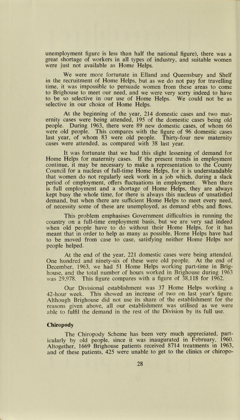 unemployment figure is less than half the national figure), there was a great shortage of workers in all types of industry, and suitable women were just not available as Home Helps. We were more fortunate in Elland and Queensbury and Shelf in the recruitment of Home Helps, but as we do not pay for travelling time, it was impossible to persuade women from these areas to come to Brighouse to meet our need, and we were very sorry indeed to have to be so selective in our use of Home Helps. We could not be as selective in our choice of Home Helps. At the beginning of the year, 214 domestic cases and two mat- ernity cases were being attended, 195 of the domestic cases being old people. During 1963, there were 89 new domestic cases, of whom 66 were old people. This compares with the figure of 96 domestic cases last year, of whom 83 were old people. Thirty-four new maternity cases were attended, as compared with 38 last year. It was fortunate that we had this slight lessening of demand for Home Helps for maternity cases. If the present trends in employment continue, it may be necessary to make a representation to the County Council for a nucleus of full-time Home Helps, for it is understandable that women do not regularly seek work in a job which, during a slack period of employment, offers fluctuations in employment. When there is full employment and a shortage of Home Helps, they are always kept busy the whole time, for there is always this nucleus of unsatisfied demand, but when there are sufficient Home Helps to meet every need, of necessity some of these are unemployed, as demand ebbs and flows. This problem emphasises Government difficulties in running the country on a full-time employment basis, but we are very sad indeed when old people have to do without their Home Helps, for it has meant that in order to help as many as possible, Home Helps have had to be moved from case to case, satisfying neither Home Helps nor people helped. At the end of the year, 221 domestic cases were being attended. One hundred and ninety-six of these were old people. At the end of December, 1963, we had 51 Home Helps working part-time in Brig- house, and the total number of hours worked in Brighouse during 1963 was 29,978. This figure compares with a figure of 38,118 for 1962. Our Divisional establishment was 37 Home Helps working a 42-hour week. This showed an increase of two on last year’s figure. Although Brighouse did not use its share of the establishment for the reasons given above, all our establishment was utilised as we were able to fulfil the demand in the rest of the Division by its full use. Chiropody The Chiropody Scheme has been very much appreciated, part- icularly by old people, since it was inaugurated in February, 1960. Altogether, 1669 Brighouse patients received 8714 treatments in 1963, and of these patients, 425 were unable to get to the clinics or chiropo-