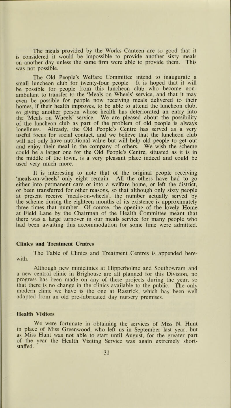 The meals provided by the Works Canteen are so good that it is considered it would be impossible to provide another sixty meals on another day unless the same firm were able to provide them. This was not possible. The Old People’s Welfare Committee intend to inaugurate a small luncheon club for twenty-four people. It is hoped that it will be possible for people from this luncheon club who become non- ambulant to transfer to the ‘Meals on Wheels’ service, and that it may even be possible for people now receiving meals delivered to their homes, if their health improves, to be able to attend the luncheon club, so giving another person whose health has deteriorated an entry into the ‘Meals on Wheels’ service. We are pleased about the possibility of the luncheon club as part of the problem of old people is always loneliness. Already, the Old People’s Centre has served as a very useful focus for social contact, and we believe that the luncheon club will not only have nutritional value but will help old people to get out and enjoy their meal in the company of others. We wish the scheme could be a larger one for the Old People’s Centre, situated as it is in the middle of the town, is a very pleasant place indeed and could be used very much more. It is interesting to note that of the original people receiving ‘meals-on-wheels’ only eight remain. All the others have had to go either into permanent care or into a welfare home, or left the district, or been transferred for other reasons, so that although only sixty people at present receive ‘meals-on-wheels’, the number actually served by the scheme during the eighteen months of its existence is approximately three times that number. Of course, the opening of the lovely Home at Field Lane by the Chairman of the Health Committee meant that there was a large turnover in our meals service for many people who had been awaiting this accommodation for some time were admitted. Clinics and Treatment Centres The Table of Clinics and Treatment Centres is appended here- with. Although new miniclinics at Hipperholme and Southowram and a new central clinic in Brighouse are all planned for this Division, no progress has been made on any of these projects during the year, so that there is no change in the clinics available to the public. T^e only modern clinic we have is the one at Rastrick, which has been well adapted from an old pre-fabricated day nursery premises. Health Visitors We were fortunate in obtaining the services of Miss N. Hunt in place of Miss Greenwood, who left us in September last year, but as Miss Hunt was not able to start until August, for the greater part of the year the Health Visiting Service was again extremely short- staffed.