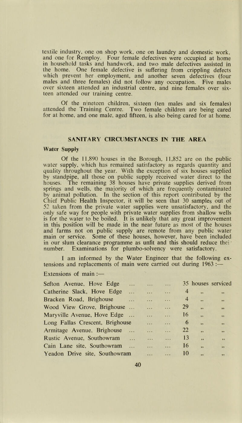 textile industry, one on shop work, one on laundry and domestic work, and one for Remploy. Four female defectives were occupied at home in household tasks and handwork, and two male defectives assisted in the home. One female defective is suffering from crippling defects which prevent her employment, and another seven defectives (four males and three females) did not follow any occupation. Five males over sixteen attended an industrial centre, and nine females over six- teen attended our training centre. Of the nineteen children, sixteen (ten males and six females) attended the Training Centre. Two female children are being cared for at home, and one male, aged fifteen, is also being cared for at home. SANITARY CIRCUMSTANCES IN THE AREA Water Supply Of the 11,890 houses in the Borough, 11,852 are on the public water supply, which has remained satisfactory as regards quantity and quality throughout the year. With the exception of six houses supplied by standpipe, all those on public supply received water direct to the houses. The remaining 38 houses have private supplies derived from springs and wells, the majority of which are frequently contaminated by animal pollution. In the section of this report contributed by the Chief Public Health Inspector, it will be seen that 30 samples out of 52 taken from the private water supplies were unsatisfactory, and the only safe way for people with private water supplies from shallow wells is for the water to be boiled. It is unlikely that any great improvement in this position will be made in the near future as most of the houses and farms not on public supply are remote from any public water main or service. Some of these houses, however, have been included in our slum clearance programme as unfit and this should reduce the; • number. Examinations for plumbo-solvency were satisfactory. I am informed by the Water Engineer that the following ex- tensions and replacements of main were carried out during 1963 :— Extensions of main :— Sefton Avenue. Hove Edge Catherine Slack, Hove Edge Bracken Road, Brighouse Wood View Grove, Brighouse .. Maryville Avenue, Hove Edge ., Long Fallas Crescent, Brighouse Armitage Avenue, Brighouse Rustic Avenue, Southowram Cain Lane site, Southowram Yeadon Drive site, Southowram 35 houses serviced 4 4 29 16 6 22 13 16 10