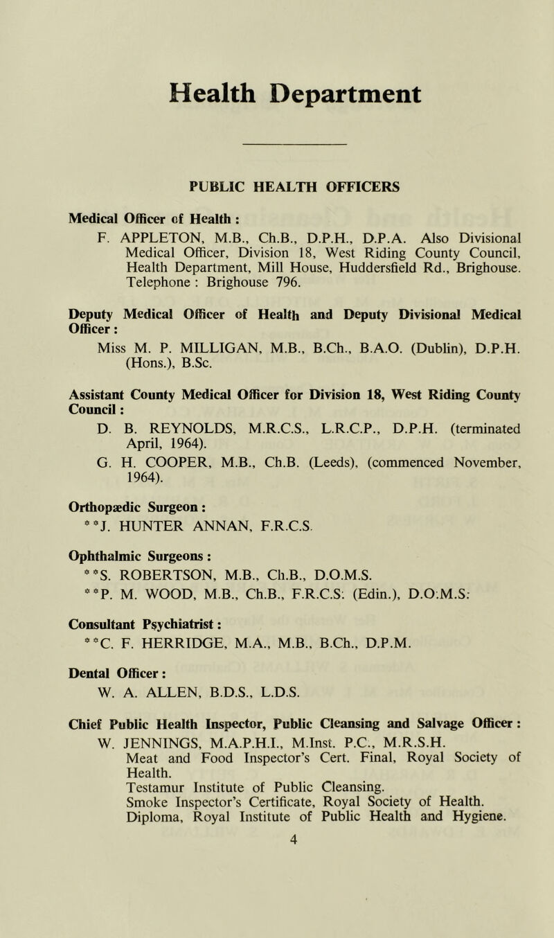 Health Department PUBLIC HEALTH OFFICERS Medical Officer of Health : F. APPLETON, M.B., Ch.B., D.P.H., D.P.A. Also Divisional Medical Officer, Division 18, West Riding County Council, Health Department, Mill House, Huddersfield Rd., Brighouse. Telephone : Brighouse 796. Deputy Medical Officer of Health and Deputy Divisional Medical Officer: Miss M. P. MILLIGAN, M.B., B.Ch., B.A.O. (Dublin), D.P.H. (Hons.), B.Sc. Assistant County Medical Officer for Division 18, West Riding County Council: D. B. REYNOLDS, M.R.C.S., L.R.C.P., D.P.H. (terminated April, 1964). G. H. COOPER, M.B., Ch.B. (Leeds), (commenced November, 1964). Orthopaedic Surgeon: * HUNTER ANNAN, F.R.C.S Ophthalmic Surgeons: *■^5. ROBERTSON, M.B., Ch.B., D.O.M.S. *’^P. M. WOOD, M B., Ch.B., F.R.C.S. (Edin.), D.O;M.S; Consultant Psychiatrist: *-C. F. HERRIDGE, M.A., M.B., B.Ch., D.P.M. Dental Officer: W. A. ALLEN, B.D.S., L.D.S. Chief Public Health Inspector, Public Cleansing and Salvage Officer: W. JENNINGS, M.A.P.H.I., M.Inst. P.C., M.R.S.H. Meat and Food Inspector’s Cert. Final, Royal Society of Health. Testamur Institute of Public Cleansing. Smoke Inspector’s Certificate, Royal Society of Health. Diploma, Royal Institute of Public Health and Hygiene.