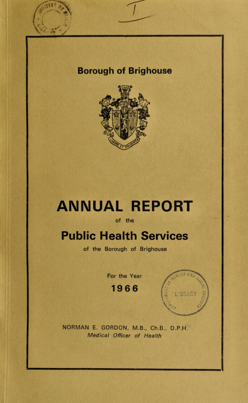 ANNUAL REPORT of the Public Health Services of the Borough of Brighouse For the Year 1966 NORMAN E. GORDON, M.B., Ch.B., D.P.H. Medical Officer of Health