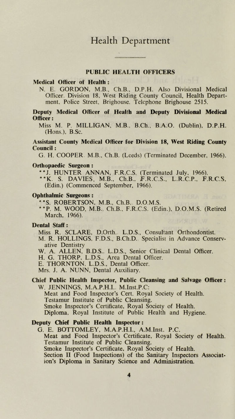 Health Department PUBLIC HEALTH OFFICERS Medical Officer of Health : N. E. GORDON, M.B., Ch.B., D.P.H. Also Divisional Medical Officer. Division 18, West Riding County Council, Health Depart- ment, Police Street. Brighouse. Telephone Brighouse 2515. Deputy Medical Officer of Health and Deputy Divisional Medical Officer: Miss M. P. MILLIGAN, M.B., B.Ch., B.A.O. (Dublin), D.P.H. (Hons.), B.Sc. Assistant County Medical Officer for Division 18, West Riding County Council: G. H. COOPER M.B., Ch.B. (Leeds) (Terminated December, 1966). Orthopaedic Surgeon: **J. HUNTER ANNAN, F.R.C.S. (Terminated July, 1966). **K. S. DAVIES. MB., Ch.B., T.R.C.S., L.R.C.P., F.R.C.S. (Edin.) (Commenced September, 1966). Ophthalmic Surgeons: **S. ROBERTSON, M.B., Ch.B. D.O.M.S. **P. M. WOOD, M B.. Ch.B., F.R.C.S. (Edin.), D.O.M.S. (Retired March, 1966). Dental Staff: Miss R. SCLARE, D.Orth. L.D.S., Consultant Orthondontist. M. R. HOLLINGS, F.D.S., B.Ch.D. Specialist in Advance Conserv- ative Dentistry W. A. ALLEN, B.D.S.. L.D.S., Senior Clinical Dental Officer. H. G. THORP, L.D.S., Area Dental Officer. E. THORNTON. L.D.S., Dental Officer. Mrs. J. A. NUNN, Dental Auxiliary. Chief Public Health Inspector, Public Cleansing and Salvage Officer: W. JENNINGS. M.A.P.H.I.. M.Inst.P.C: Meat and Food Inspector’s Cert. Royal Society of Health. Testamur Institute of Public Cleansing. Smoke Inspector’s Certificate, Royal Society of Health. Ehploma, Royal Institute of Public Health and Hygiene. Deputy Chief Public Health Inspector: G. E. BOTTOMLEY, M.A.P.H.I., A.M.Inst. P.C. Meat and Food Inspector’s Certificate, Royal Society of Health. Testamur Institute of Public Cleansing. Smoke Inspector’s Certificate, Royal Society of Health. Section II (Food Inspections) of the Sanitary Inspectors Associat- ion’s Diploma in Sanitary Science and Admimstration.