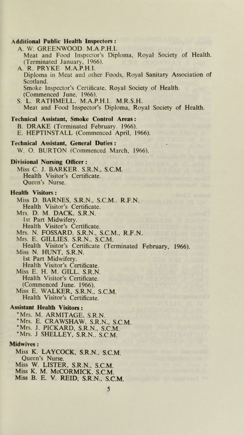 Additional Public Health Inspectors : A. VV. GREENWOOD M.A.P.H.l. Meat and Food Inspector’s Diploma, Royal Society of Health. (Terminated January, 1966). A. R. PRYKE M.A.P.H.l. Diploma in Meat and other Foods, Royal Sanitary Association of Scotland. Smoke Inspector’s Certificate, Royal Society of Health. (Commenced June, 1966). S. L. RATHMELL, M.A.P.H.l.. M.R.S.H. Meat and Food Inspector’s Diploma, Royal Society of Health. Technical Assistant, Smoke Control Areas: B. DRAKE (Terminated February. 1966). E. HEPTINSTALL (Commenced April, 1966). Technical Assistant, General Duties: W. O. BURTON (Commenced March, 1966). Divisional Nursing Officer: Miss C. J. BARKER. S.R.N., S.C.M. Health Visitor’s Certificate. Queen’s Nurse. Health Visitors : Miss D. BARNES, S.R.N., S.C.M., R.F.N. Health Visitor’s Certificate. Mrs. D. M. DACK, S.R.N. 1st Part Midwifery. Health Visitor’s Certificate. Mrs. N. FOSSARD, S.R.N., S.C.M., R.F.N. Mrs. E. GILLIES. S.R.N., S.C.M. Health Visitor’s Certificate (Terminated February, 1966). Miss N. HUNT, S.R.N. 1st Part Midwifery. Health Visitor’s Certificate. Miss E. H. M. GILL, S.R.N. Health Visitor’s Certificate. (Commenced June. 1966). Miss E. W^^KER, S.R.N., S.C.M. Health Visitor’s Certificate. Assistant Health Visitors: •Mrs. M. ARMITAGE, S.R.N. •Mrs. E. CRAWSHAW, S.R.N., S.C.M. •Mrs. J. PICKARD, S.R.N., S.C.M. •Mrs. J SHELLEY, S.R.N.. S.C.M. Midwives; Miss K. LAYCOCK, S.R.N., S.C.M. Queen’s Nurse. Miss W. LISTER, S.R.N., S.C.M. Miss K. M. McCORMICK. S.C.M. Miss B. E. V. REID, S.R.N., S.C.M.