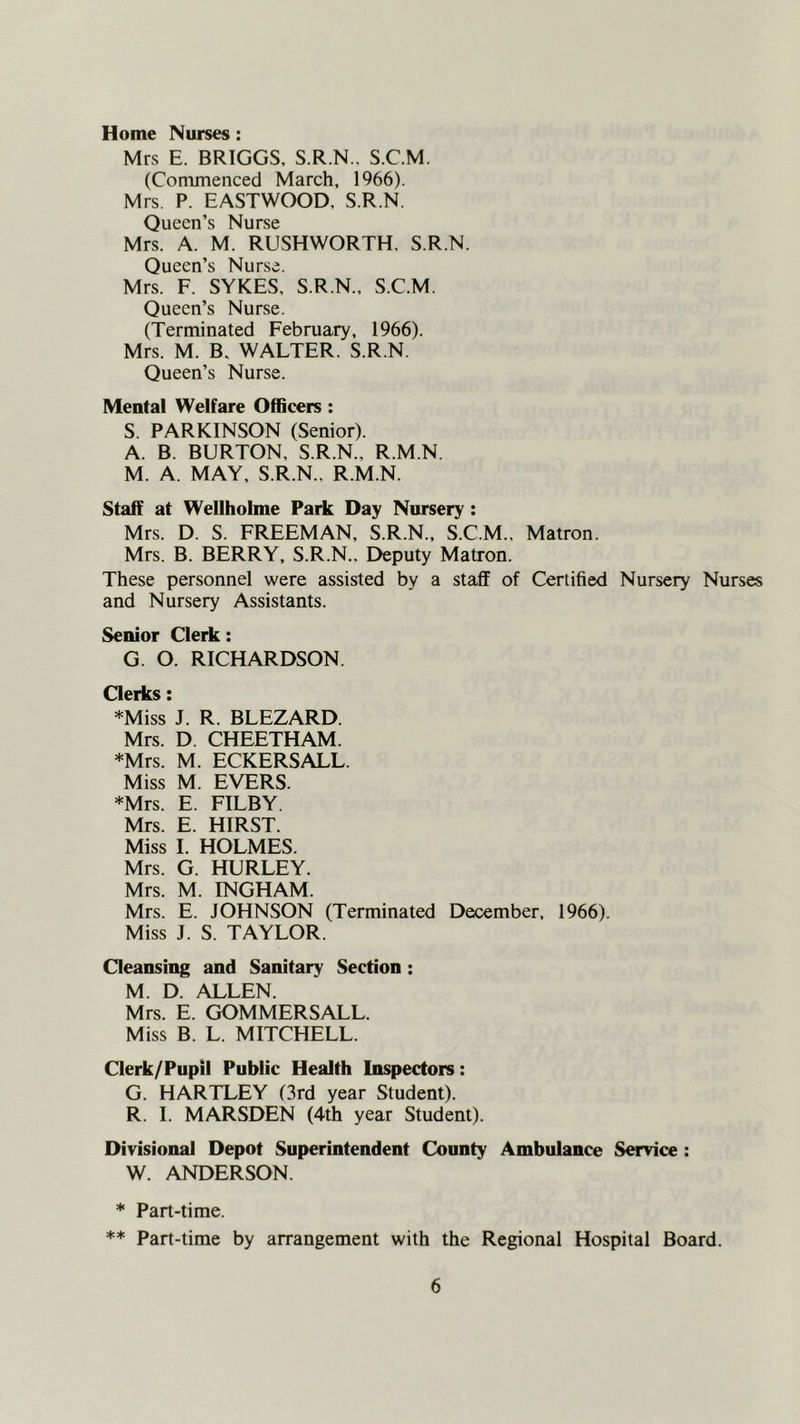 Home Nurses: Mrs E. BRIGGS, S.R.N., S.C.M. (Commenced March, 1966). Mrs. P. EASTWOOD, S.R.N Queen’s Nurse Mrs. A. M. RUSHWORTH. S.R.N. Queen’s Nurse. Mrs. F. SYKES, S.R.N., S.C.M. Queen’s Nurse. (Terminated February, 1966). Mrs. M. B, WALTER. S.R.N. Queen’s Nurse. Mental Welfare Officers: S. PARKINSON (Senior). A. B. BURTON, S.R.N., R.M.N. M. A. MAY, S.R.N.. R.M.N. Staff at Wellholme Park Day Nursery; Mrs. D. S. FREEMAN, S.R.N., S.C.M., Matron. Mrs. B. BERRY, S.R.N.. Deputy Matron. These personnel were assisted by a staff of Certified Nursery Nurses and Nursery Assistants. Senior Clerk: G. O. RICHARDSON. Clerks: *Miss J. R. BLEZARD. Mrs. D. CHEETHAM. *Mrs. M. ECKERSALL. Miss M. EVERS. *Mrs. E. FILBY. Mrs. E. HIRST. Miss I. HOLMES. Mrs. G. HURLEY. Mrs. M. INGHAM. Mrs. E. JOHNSON (Terminated December, 1966). Miss J. S. TAYLOR. Cleansing and Sanitary Section : M. D. ALLEN. Mrs. E. GOMMERSALL. Miss B. L. MITCHELL. Clerk/Pupil Public Health Inspectors: G. HARTLEY (3rd year Student). R. 1. MARSDEN (4th year Student). Divisional Depot Superintendent County Ambulance Service: W. ANDERSON. * Part-time. ** Part-time by arrangement with the Regional Hospital Board.