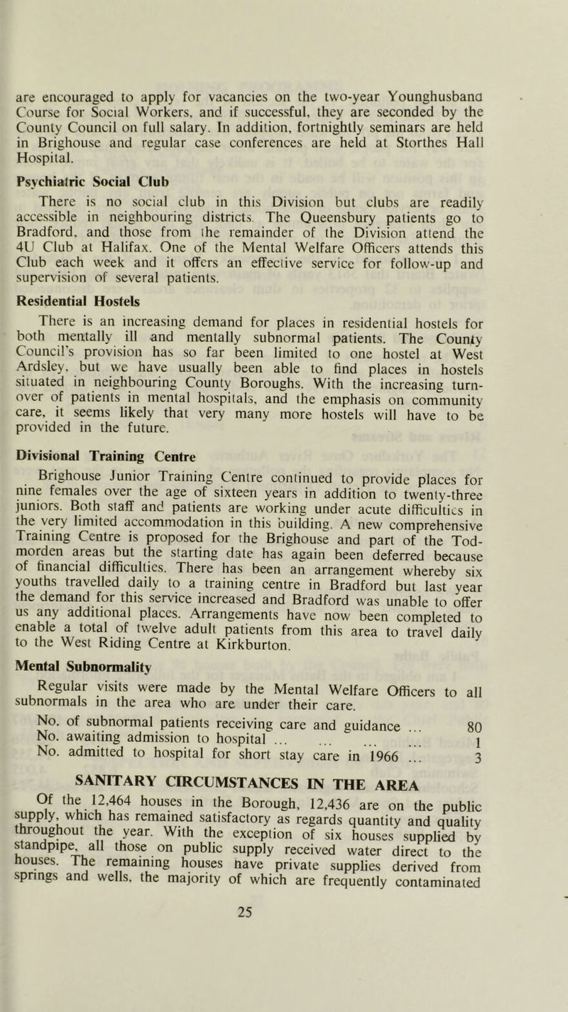 are encouraged to apply for vacancies on the two-year Younghusbano Course for Social Workers, and if successful, they are seconded by the County Council on full salary. In addition, fortnightly seminars are held in Brighouse and regular case conferences are held at Storthes Hall Hospital. Psychiatric Social Club There is no social club in this Division but clubs are readily accessible in neighbouring districts The Oueensbury patients go to Bradford, and those from the remainder of the Division attend the 4U Club at Halifax. One of the Mental Welfare Officers attends this Club each week and it offers an effective service for follow'-up and supervision of several patients. Residential Hostels There is an increasing demand for places in residential hostels for both mentally ill and mentally subnormal patients. The County Council’s provision has so far been limited to one hostel at West Ardsley, but we have usually been able to find places in hostels situated in neighbouring County Boroughs. With the increasing turn- over of patients in menial hospitals, and the emphasis on community care, it seems likely that very many more hostels will have to be provided in the future. Divisional Training Centre Brighouse Junior Training Centre continued to provide places for nine females over the age of sixteen years in addition to twenty-three juniors. Both staff and patients are working under acute difficulties in the very limited accommodation in this building. A new comprehensive Training Centre is proposed for the Brighouse and part of the Tod- morden areas but the starting date has again been deferred because of financial difficulties. There has been an arrangement whereby six youths travelled daily to a training centre in Bradford but last year the demand for this service increased and Bradford was unable to offer us any additional places. Arrangements have now been completed to enable a total of twelve adult patients from this area to travel daily to the West Riding Centre at Kirkburton. Mental Subnormality Regular visits were made by the Mental Welfare Officers to all subnormals in the area who are under their care. No. of subnormal patients receiving care and guidance ... 80 No. awaiting admission to hospital ^ 1 No. admitted to hospital for short stay care in 1966 ... 3 SANITARY CIRCUMSTANCES IN THE AREA Of the 12,464 houses in the Borough, 12,436 are on the public supply which has remained satisfactory as regards quantity and quality toughout the year. With the exception of six houses supplied by standpipe, all those on public supply received water direct to the houses. The remaining houses nave private supplies derived from spnngs and wells, the majority of which are frequently contaminated