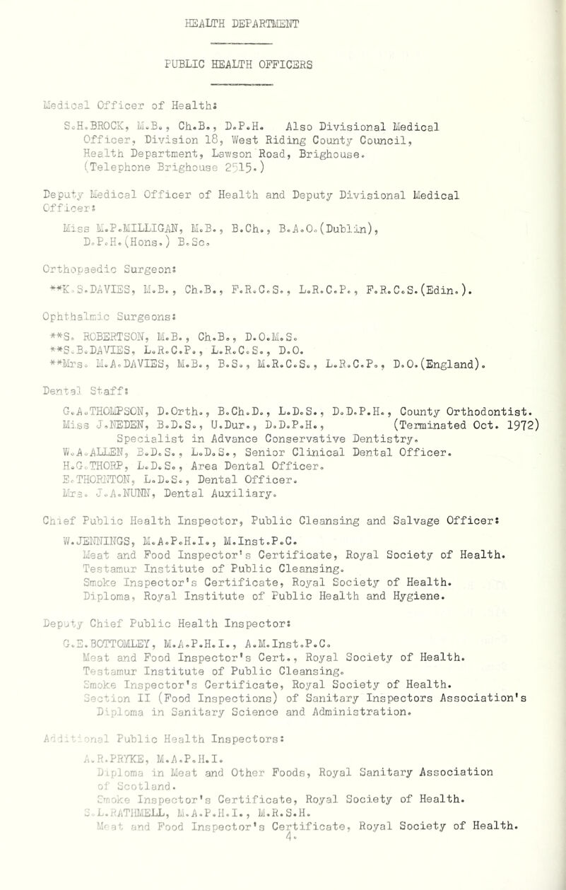 HEALTH DEPARTMENT PUBLIC HEALTH OFFICERS Medical Officer of Healths SoH.BROCK, M.B., Ch.B., D.P.H. Also Divisional Medical Officer, Division 18, West Riding County Council, Health Department, Lawson Road, Brighouse. (Telephone Brighouse 25150 Deputy Medical Officer of Health and Deputy Divisional Medical Officers Miss M.P.MILLIGAN, M.B., B.Gh., B.A.0.(Dublin), D.PcH.(HOnS.) B.SC. Orthopaedic Surgeons **K.S.DAVIES, M.B., Ch.B., F.R.C.S., L.R.C.P., F.R.C.S.(Edin.)• Ophthalmic Surgeons* **S = ROBERTSON, M.B., Ch.B., D.O.M.S. **S.B.DAVIES, L.R.C.P., L.R.C.S., D.O. **Mrs° I®A.DAVIES, M.B., B.S., M.R.C.S., L.R.C.P., D.0.(England). Dental Staffs CoA0THOMPSON, D.Orth., BoCh.D., L.D.S., D.D.P.H., County Orthodontist. Miss J.NEDEN, B.D.S., U.Dur., D.D.P.H., (Terminated Oct. 1972) Specialist in Advance Conservative Dentistry. Wo A o-ALLEN, BoD.S., L.D.S., Senior Clinical Dental Officer. HeGc.THORP, L.D.So, Area Dental Officer. S.THORNTON, L.D.S., Dental Officer. Mrs. Jo A.NUNN, Dental Auxiliary. Chief Public Health Inspector, Public Cleansing and Salvage Officers W.JENNINGS, M.AoPoHolo, M.Inst.P.C. Meat and Food Inspector’s Certificate, Royal Society of Health. Testamur Institute of Public Cleansing. Smoke Inspector’s Certificate, Royal Society of Health. Diploma, Royal Institute of Public Health and Hygiene. Deputy Chief Public Health Inspectors G.E.BOTTOMLEY, M.A.P.H.I., A.M.Inst.P.C. Meat and Food Inspector’s Cert., Royal Society of Health. Testamur Institute of Public Cleansing. Smoke Inspector’s Certificate, Royal Society of Health, action II (Food Inspections) of Sanitary Inspectors Association's Diploma in Sanitary Science and Administration. Audit onal Public Health Inspectors: A.R.PR7KE, M.A.P.H.I. Diploma in Meat and Other Foods, Royal Sanitary Association of Scotland. Mneko Inspector's Certificate, Royal Society of Health. S.L.RATHMELL, M.A.P.H.I., M.R.S.H. i • no Food Inspector’s Certificate, Royal Society of Health. 4*