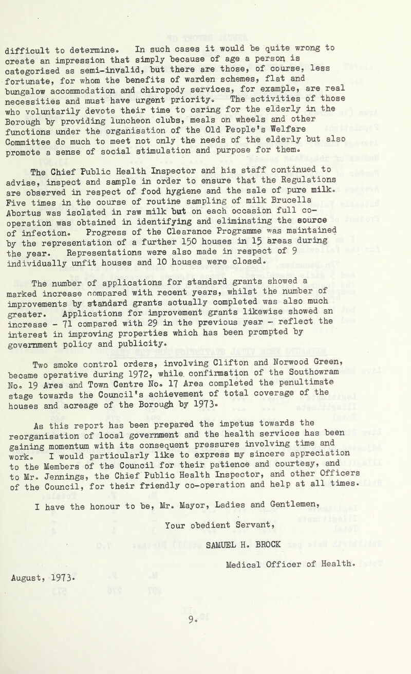 difficult to determine. In such cases it would he quite wrong to create an impression that simply because of age a persorj. is categorised as semi—invalid} hut there are those} of course} less fortunate, for whom the benefits of warden schemes, flat and bungalow accommodation and chiropody services, for example, are real necessities and must have urgent priorityo The activities of those who voluntarily devote their time to caring for the elderly in the Borough by providing luncheon clubs, meals on wheels and other functions under the organisation of the Old People's Welfare Committee do much to meet not only the needs of the elderly but also promote a sense of social stimulation and purpose for them. The Chief Public Health Inspector and his staff continued to advise, inspect and sample in order to ensure that the Regulations are observed in respect of food hygiene and the sale of pure milk. Five times in the course of routine sampling of milk Brucella Abortus was isolated in raw milk but on each occasion full co- operation was obtained in identifying and eliminating the source of infection. Progress of the Clearance Programme was maintained by the representation of a further 150 houses in 15 areas during the year. Representations were also made in respect of 9 individually unfit houses and 10 houses were closed. The number of applications for standard grants showed a marked increase compared with recent years, whilst the number of improvements by standard grants actually completed was also much greater. Applications for improvement grants likewise showed an increase - 71 compared with 29 in the previous year - reflect the interest in improving properties which has been prompted by government policy and publicity. Two smoke control orders, involving Clifton and Norwood Green, became operative during 1972, while, confirmation of the Southowram No. 19 Area and Town Centre No. 17 Area completed the penultimate stage towards the Council's achievement of total coverage of the houses and acreage of the Borough by 1973° As this report has been prepared the impetus towards the reorganisation of local government and the health services has been gaining momentum with its consequent pressures involving time and. work. I would particularly like to express my sincere appreciation to the Members of the Council for their patience and courtesy, and to Mr. Jennings, the Chief Public Health Inspector, and other Officers of the Council, for their friendly co-operation and help at all times. I have the honour to be, Mr. Mayor, Ladies and Gentlemen, Your obedient Servant, SAMUEL H. BROCK Medical Officer of Health. August, 1973*