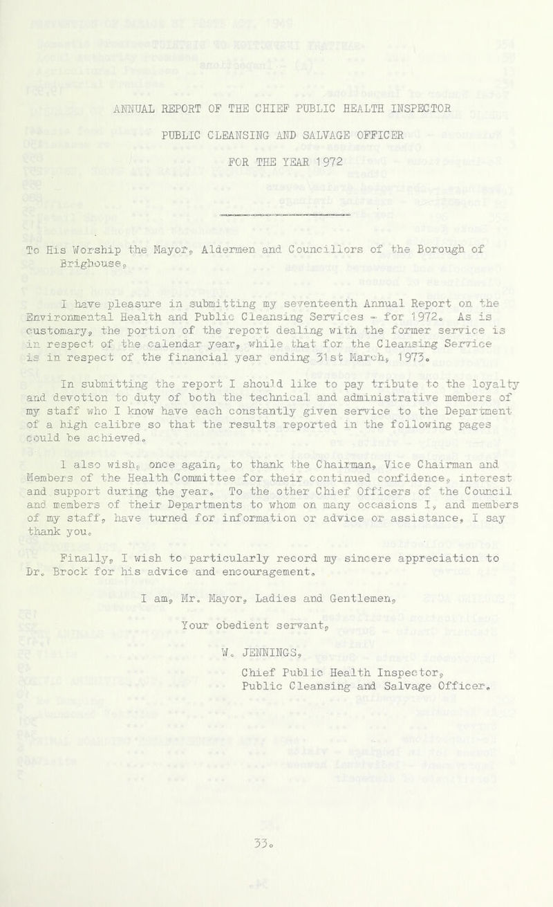 ANNUAL REPORT OP THE CHIEF PUBLIC HEALTH INSPECTOR PUBLIC CLEANSING AND SALVAGE OFFICER FOR THE YEAR 1 972 To His Worship the Mayor* Aldermen and Councillors of the Borough of Brighoui,;©* I have pleasure in submitting my seventeenth Annual Report on the Environmental Health and Public Cleansing Services - for 1972® As is customary* the portion of the report dealing with the former service is in respect of the calendar year* while that for the Cleansing Service is in respect of the financial year ending 31st March* 1973® In submitting the report I should like to pay tribute to the loyalty and devotion to duty of both the technical and administrative members of my staff who I know have each constantly given service to the Department of a high calibre so that the results reported in the following pages could be achieved* 1 also wish* once again* to thank the Chairman* Vice Chairman and Members of the Health Committee for their continued confidence* interest and support during the year. To the other Chief Officers of the Council and members of their Departments to whom on many occasions I* and members of my staff* have turned for information or advice or assistance, I say thank you.® Finally* I wish to particularly record my sincere appreciation to Dr„ Brock for his advice and encouragement® I am* Mr. Mayor* Ladies and. Gentlemen* Your obedient servant* Wo JENNINGS* Chief Public Health Inspector* Public Cleansing and Salvage Officer®