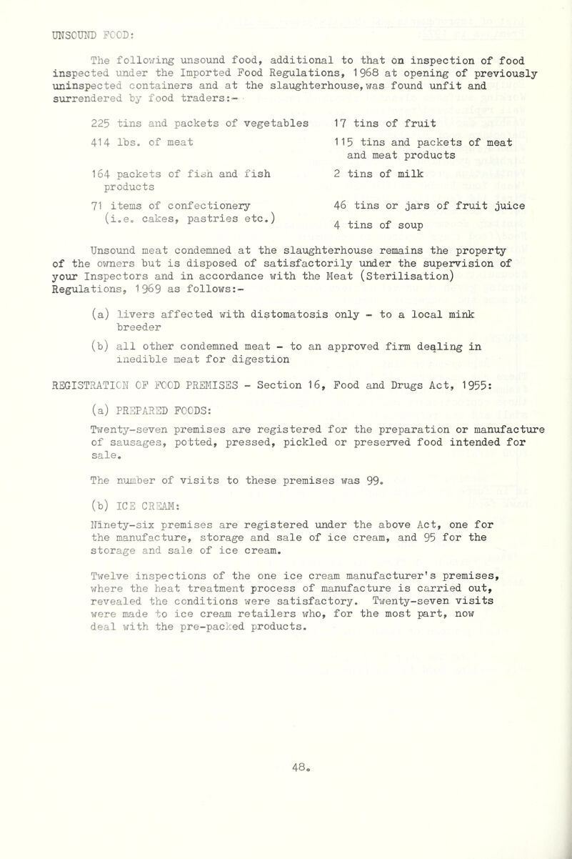 UNSOUND FOOD: The following unsound food, additional to that on inspection of food inspected under the Imported Food Regulations, 1968 at opening of previously uninspected containers and at the slaughterhouse, was found unfit and surrendered by food traders 225 tins and packets of vegetables 414 lbs. of meat 164 packets of fish and fish products 71 items of confectionery (i.e. cakes, pastries etc.) 17 tins of fruit 115 tins and packets of meat and meat products 2 tins of milk 46 tins or jars of fruit juice 4 tins of soup Unsound meat condemned at the slaughterhouse remains the property of the owners but is disposed of satisfactorily under the supervision of your Inspectors and in accordance with the Meat (Sterilisation) Regulations, 1969 as follows:- (a) livers affected with distomatosis only - to a local mink breeder (b) all other condemned meat - to an approved firm dealing in inedible meat for digestion REGISTRATION OF FOOD PREMISES - Section 16, Food and Drugs Act, 1955: (a) PREPARED FOODS: Twenty-seven premises are registered for the preparation or manufacture of sausages, potted, pressed, pickled or preserved food intended for sale. The number of visits to these premises was 99« (b) ICE CREAM: Ninety-six premises are registered under the above Act, one for the manufacture, storage and sale of ice cream, and 95 for the storage and sale of ice cream. Twelve inspections of the one ice cream manufacturer's premises, where the heat treatment process of manufacture is carried out, revealed the conditions were satisfactory. Twenty-seven visits were made to ice cream retailers who, for the most part, now deal with the pre-packed products.