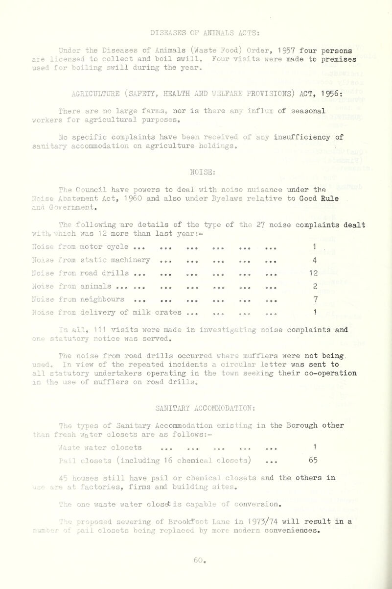 DISEASES OF ANIMALS ACTS: Under the Diseases of Animals (Waste Food) Order, 1957 four persons are licensed to collect and boil swill. Four visits were made to premises used for boiling swill during the year. AGRICULTURE (SAFETY, HEALTH AND WELFARE PROVISIONS) ACT, 1956: There are no large farms, nor is there any influx of seasonal workers for agricultural purposes. No specific complaints have been received of any insufficiency of sanitary accommodation on agriculture holdings. NOISE: The Council have powers to deal with noise nuisance under the se Abatement Act, I960 and also under Byelaws relative to Good Rule and Government. The following are details of the type of the 27 noise complaints dealt with, which was 12 more than last year:- Noise from motor cycle ... .... ... ... ... 1 Noise from static machinery ... ,., ... ... ,»» 4 Noise from road drills ... ... . ... ... 12 Noise irom annuals ... o.. ... ... ... ... 2 Noise from neighbours ... ... ... ... ... 7 Noise from delivery of milk crates ... .... ... 1 In all. 111 visits were made in investigating noise complaints and one statutory notice was served. The noise from road drills occurred where mufflers were not being, sed. In view of the repeated incidents a circular letter was sent to all statutory undertakers operating in the town seeking their co-operation in the use of mufflers on road drills. SANITARY ACCOMODATION: The types of Sanitary Accommodation existing in the Borough other than fre3h water closets are as follows:- Waste water closets ... ... ... ... ... 1 Cl closets (including 16 chemical, closets) ... 65 houses still have pail or chemical closets and the others in are at factories, firms and building sites. be water closet is capable of conversion. roposed sewering of Brookfoot Lane in 1973/74 will result in a 1 closets being re] l by n modern conveniences.
