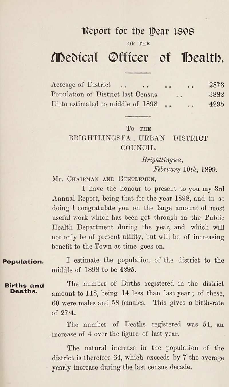 IReport for tbe IDear 1898 OF THE ^Ibebical ©fficer of fbealtb. Acreage of District . . . . . . . . 2873 Population of District last Census . . 3882 Ditto estimated to middle of 1898 .. . . 4295 To THE BKIGHTLINGSEA . UKBAN DISTBICT COUNCIL. Brightlingsea^ February 10th, 1899. Mr. Chairman and Gentlemen, I have the honour to present to you my 3rd Annual Eeport, being that for the year 1898, and in so doing I congratulate you on the large amount of most useful work which has been got through in the Public Health Department during the year, and which will not only be of present utility, but will be of increasing benefit to the Town as time goes on. Population. I estimate the population of the district to the middle of 1898 to be 4295. Births and The number of Births registered in the district Deaths. amount to 118, being 14 less than last year; of these, 60 were males and 58 females. This gives a birth-rate of 27-4. The number of Deaths registered was 54, an increase of 4 over the figure of last year. The natural increase in the population of the district is therefore 64, which exceeds by 7 the average yearly increase during the last census decade.