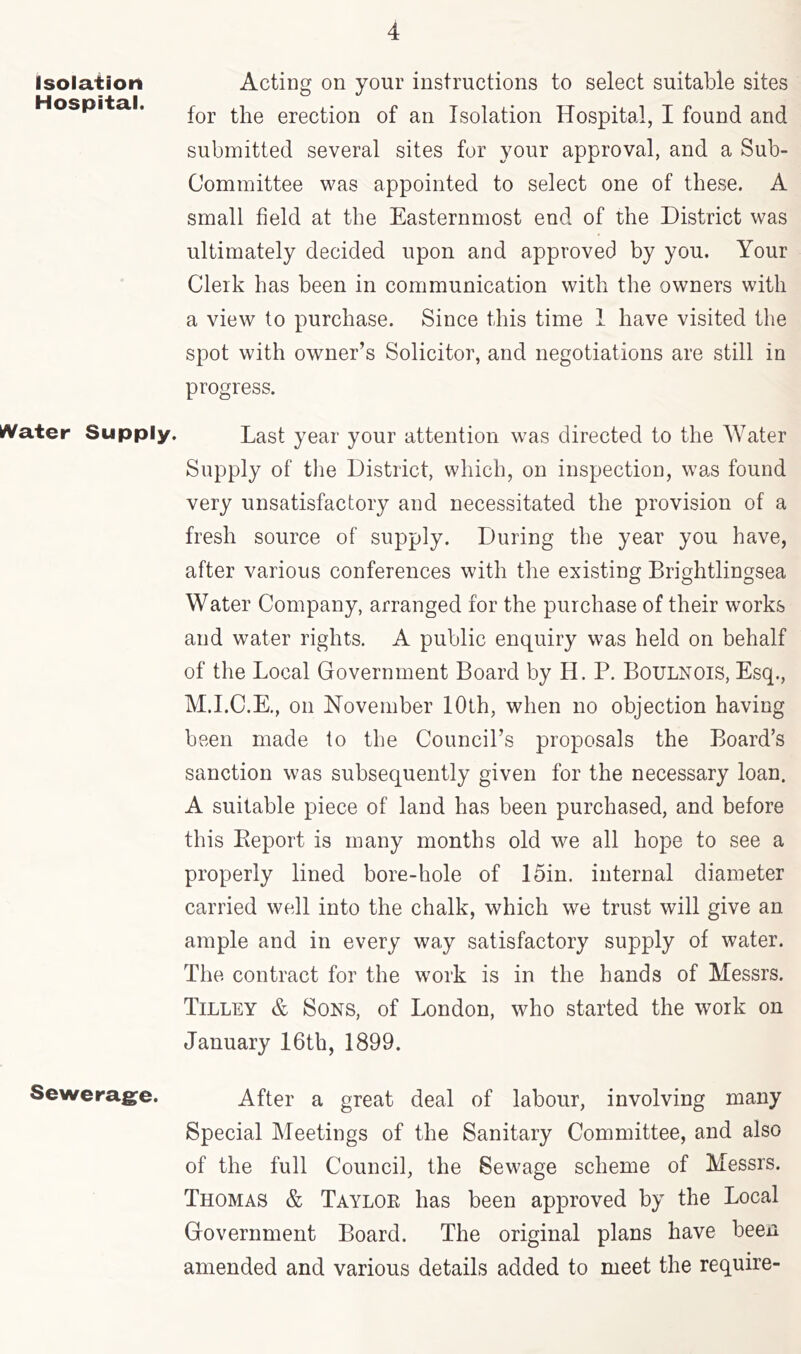 Isolation Hospital. I^ater Supply. Sewerag^e. Acting on your instructions to select suitable sites for the erection of an Isolation Hospital, I found and submitted several sites for your approval, and a Sub- Committee was appointed to select one of these. A small field at the Easternmost end of the District was ultimately decided upon and approved by you. Your Clerk has been in communication with the owners with a view to purchase. Since this time 1 have visited the spot with owner’s Solicitor, and negotiations are still in progress. Last year your attention was directed to the Water Supply of the District, which, on inspection, was found very unsatisfactory and necessitated the provision of a fresh source of supply. During the year you have, after various confererrces with the existing Brightlingsea Water Company, arranged for the purchase of their works and water rights. A public enquiry was held on behalf of the Local Glovernment Board by H. P. Boulnois, Esq., M.I.C.K, on November 10th, when no objection having beeir nrade to the Council’s proposals the Board’s sanction was subsequently given for the necessary loan. A suitable piece of land has been purchased, and before this Eeport is many months old we all hope to see a properly lined bore-hole of 15in. internal diameter carried well into the chalk, which we trust will give an ample and in every way satisfactory supply of water. The contract for the work is in the hands of Messrs. Tilley & Sons, of London, who started the work on January 16th, 1899. After a great deal of labour, involving many Special Meetings of the Sanitary Committee, and also of the full Council, the Sewage scheme of Messrs. Thomas & Taylok has been approved by the Local Government Board. The original plans have been amended and various details added to meet the require-