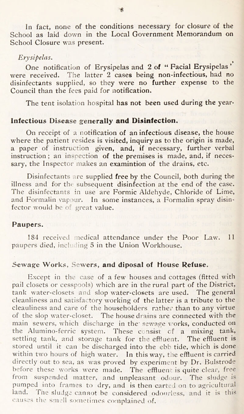 School as laid down in the Local Government Memorandum on School Closure was present. Erysipelas. One notification of Erysipelas and 2 of “ Facial Erysipelas ’ were received. The latter 2 cases being non-infectious, had no disinfectants supplied, so they were no further expense to the Council than the fees paid for notification. The tent isolation hospital has not been used during the year* Infectious Disease g:enerally and Disinfection. On receipt of a notification of an infectious disease, the house where the patient resides is visited, inquiry as to the origin is made, a paper of instruction given, and, if necessary, further verbal instruction ; an inspection of the premises is made, and, if neces- sary, the Inspector makes an examintion of the drains, etc. Disinfectants are supplied free by the Council, both during the illness and for the subsequent disinfection at the end of the case. The disinfectants in use are Formic Aldehyde, Chloride of Lime, and Formalin vapour. In some instances, a Formalin spray disin- fector would be of great value. Paupers. 184 received medical attendance under the Poor Law. 11 paupers died, including 5 in the Union Workhouse. 5ewag:e Works, Sewers, and diposal of House Refuse. Except in the case of a few houses and cottages (fitted with pail closets or cesspools) which are in the rural part of the District, tank water-closets and slop \vater-closets are used. The general cleanliness and satisfactory working of the latter is a tribute to the cleauliness and care of the householders rather than to any virtue of the slop water-closet. The house drains are connected with the main sewers, which discharge in the* sewage v'orks, conducted on the Alumino-ferric system. These consist cf a mixing tank, settling tank, and storage tank for the effluent. The effluent is stored until it can be discharged into the ebb tide, which is done within two hours of high water. In this way, the effluent is carried directly out to sea, as was proved by experiment by Dr. Bulstrode before these works were made. The effluent is quite clear, free from suspended matter, and unpleasant odour. The sludge is pumped into frames to dry, and is then carted on to agricultural land. The sludge cannot be considered odomdess, and it is this causes tlie smell S()metimes complained (T.