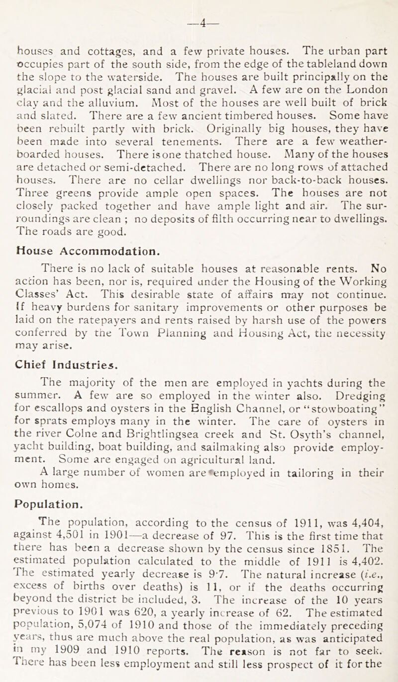 —4— houses and cottages, and a few private houses. The urban part occupies part of the south side, from the edge of the tableland down the slope to the waterside. The houses are built principally on the glacial and post glacial sand and gravel. A few are on the London clay and the alluvium. Most of the houses are well built of brick and slated. There are a few ancient timbered houses. Some have been rebuilt partly with brick. Originally big houses, they have been made into several tenements. There are a few weather- boarded houses. There is one thatched house. Many of the houses are detached or semi-detached. There are no long rows of attached houses. There are no cellar dwellings nor back-to-back houses. Three greens provide ample open spaces. The houses are not closely packed together and have ample light and air. The sur- roundings are clean ; no deposits of filth occurring near to dwellings. The roads are good. House Accommodation. There is no lack of suitable houses at reasonable rents. No action has been, nor is, required under the Housing of the Working Classes’ Act. This desirable state of affairs may not continue. If heavy burdens for sanitary improvements or other purposes be laid on the ratepayers and rents raised by harsh use of the powers conferred by the Town Planning and Housing Act, the necessity may arise. Chief Industries. The majority of the men are emplo3’ed in yachts during the summer. A few are so employed in the winter also. Dredging for escallops and oysters in the English Channel, or “ stow’boating ” for sprats employs man^^ in the winter. The care of oysters in the river Colne and Brightlingsea creek and St. Osyth’s channel, yacht building, boat building, and sailmaking also provide employ- ment. Some are engaged on agricultural land. A large number of women are-employed in tailoring in their own homes. Population. The population, according to the census of 1911, was 4,404, against 4,501 in 1901—a decrease of 97. This is the first time that there has been a decrease showm by the census since 1851. The estimated population calculated to the middle of 1911 is 4,402. The estimated yearly decrease is 9'7. The natural increase (he., excess of births over deaths) is 11, or if the deaths occurring beyond the district be included, 3. The increase of the 10 years previous to 1901 was 620, a yearly increase of 62. The estimated population, 5,074 of 1910 and those of the immediately preceding years, thus are much above the real population, as was anticipated in my 1909 and 1910 reports. The reason is not far to seek. There has been less employment and still less prospect of it for the