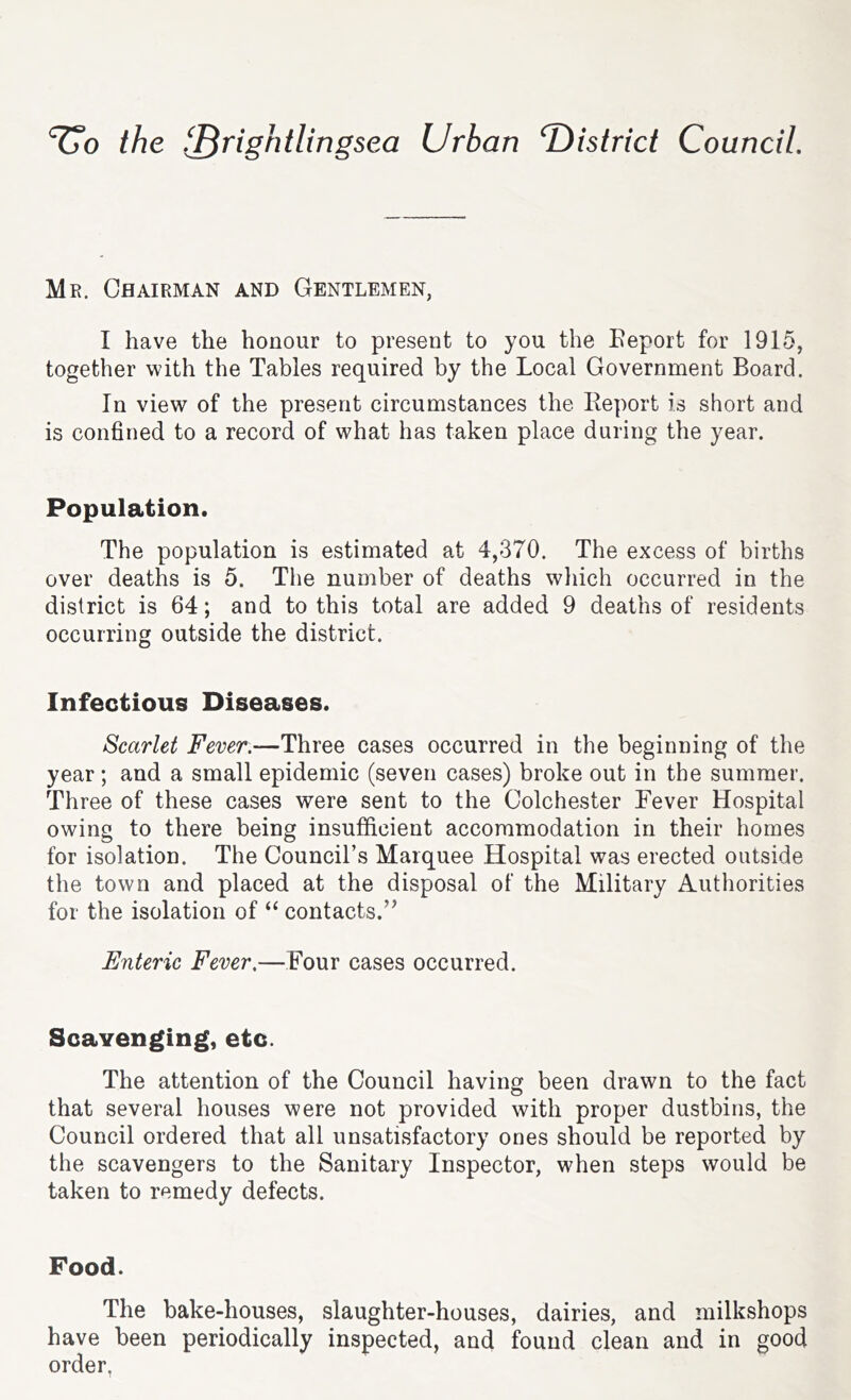 the f^rightlingsea Urban T)istrict Council, Mr. Chairman and Gentlemen, I have the honour to present to you the Eeport for 1915, together with the Tables required by the Local Government Board. In view of the present circumstances the Report is short and is confined to a record of what has taken place during the year. Population. The population is estimated at 4,370. The excess of births over deaths is 5. The number of deaths which occurred in the district is 64; and to this total are added 9 deaths of residents occurring outside the district. Infectious Diseases. Scarlet Fever.—Three cases occurred in the beginning of the year; and a small epidemic (seven cases) broke out in the summer. Three of these cases were sent to the Colchester Fever Hospital owing to there being insufficient accommodation in their homes for isolation. The Council’s Marquee Hospital was erected outside the town and placed at the disposal of the Military Authorities for the isolation of ‘‘ contacts.’^ Enteric Fever,—Four cases occurred. Scavenging, etc. The attention of the Council having been drawn to the fact that several houses were not provided with proper dustbins, the Council ordered that all unsatisfactory ones should be reported by the scavengers to the Sanitary Inspector, when steps would be taken to remedy defects. Food. The bake-houses, slaughter-houses, dairies, and milkshops have been periodically inspected, and found clean and in good order.