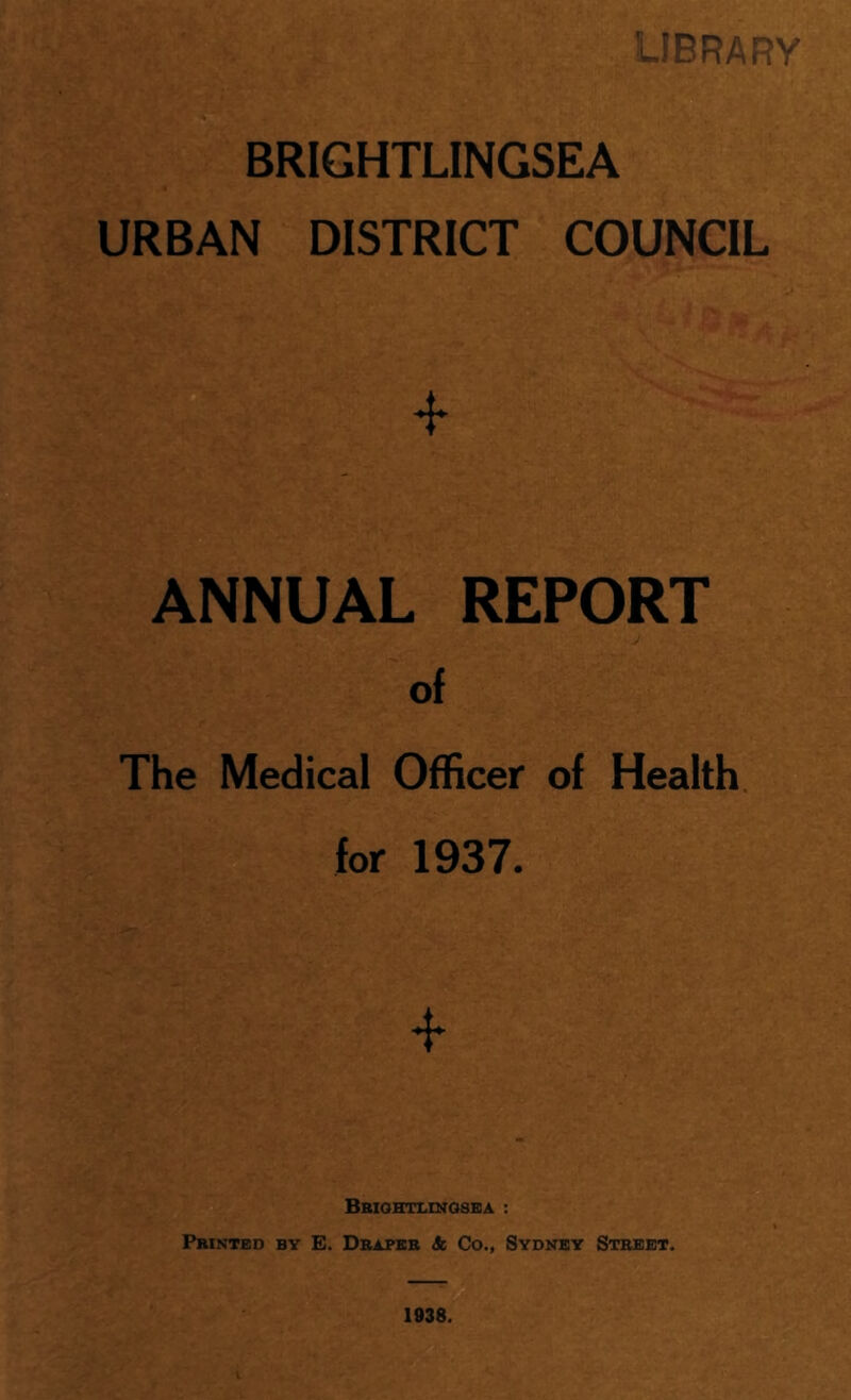 LIBRARY BRIGHTLINGSEA URBAN DISTRICT COUNCIL * ANNUAL REPORT of The Medical Officer of Health for 1937. Bbightlingsea : Printed by E. Draper <fc Co., Sydney Street. 1938.