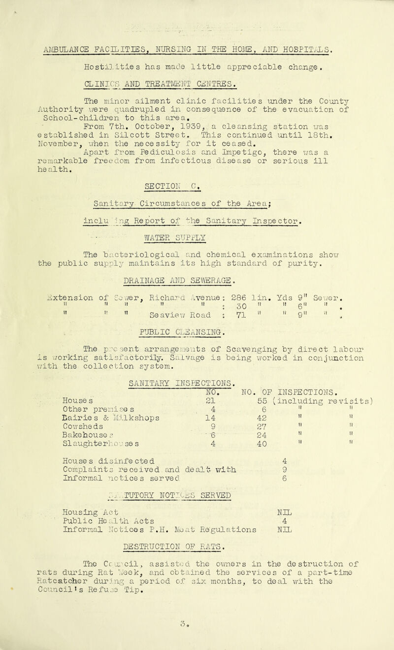 Hostilities has made little appreciable change, CLINICS AND TREATIVIENT CENTRES, The minor ailment clinic facilities under the County Authority .were quadrupled in consequence of the evacuation of School-children to this area. From 7th. October, 1939, a cleansing station v/as established in Silcott Street, This continued until 18th, November, when the necessity for it ceased. Apart from Pediculosis and Impetigo, there v/as a remarkable freedom from infectious disease or serious ill he al th, SECTION C, Sanitary Circumstances of the Area; inclu jng Report of the Sanitary Inspector. ' WATER SUPPLY The bacteriological and chemical examinations show the public supply maintains its high standard of purity. DRAINAGE AND SEWERAOE. Extension of Sewer, Richard Avenue ° 286 lin. Yds 9” Sewer. n li I! II il „ n il 0ii il   ” Sea view Road i 71   9” '* PUBLIC CLEANSING. The present arrangements of Scavenging by direct labour is working satisfactorily. Salvage is being worked in conjunction with the collection system. SANITARY INSPECTIONS. NO. NO. OP INSPECTIONS. Houses 21 55 (including revisits) Other premises 4 6 i? II Dairies & Milkshops 14 42 II II Cowsheds 9 27 il il Bakehouse s • -6 24 II il Slaughterhou se s 4 40 II li Houses disinfected 4 Complaints received and dealt with 9 Informal notices served 6 fn._TUTORY NOTICES SERVED Housing Act NIL Public Health Acts 4 Informal Notices P.H. Meat Rbgulations NIL DESTRUCTION OP EATS. The Council, assisted the owners in the destruction of rats during Rat Week, and obtained the services of a part-time Ratcatcher durj.ng a period of six months, to deal v/ith the CouncilJs Refuse Tip,