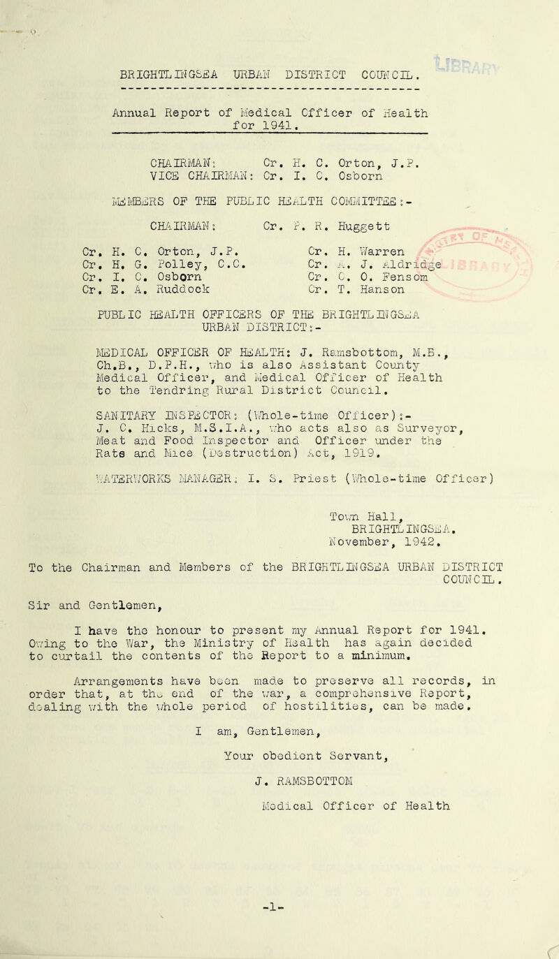 BRIGHTL IN GSE A URBAN DISTRICT COUNCIL. Annual Report of Medical Officer of Health for 1941. CHAIRMAN: Cr. H. C. Orton, J.P. VICE CHAIRMAN: Cr. I. C. Osborn MEMBERS OP THE PUBLIC HEALTH COMMITTEE:- CHAIRMAN: Cr. P. R. Huggett Cr. H. c. Orton, J.P. Cr. H. Warren Cr. H. G. Polley, C.C. Cr. A. J. Aldridge Cr. I. c. Osborn Cr. C. 0. Fensom Cr. E. A. Ruddock Cr. T. Hanson PUBLIC HEALTH OFFICERS OF THE BR IGHTL IN GSE A URBAN DISTRICT :- MEDICAL OFFICER OF HEALTH: J. Ramsbottom, M.B., Ch.B., D.P.H., who is also Assistant County- Medical Officer, and Medical Officer of Health to the Tendring Rural District Council. SANITARY INSPECTOR s (Whole-time Officer) J. C. Hicks, M.S.I.A., who acts also as Surveyor, Meat and Food Inspector and Officer under the Rate and Mice (Destruction) Act, 1919. WATERWORKS MANAGER; I. S. Priest (Whole-time Officer) Town Hall, BR IGHTL INGSE A, November, 1942. To the Chairman and Members of the BRIGHTLINGSEA URBAN DISTRICT COUNCIL . Sir and Gentlemen, I have the honour to present my Annual Report for 1941. Owing to the War, the Ministry of Health has again decided to curtail the contents of the Report to a minimum. Arrangements have been made to preserve all records, in order that, at the end of the war, a comprehensive Report, dealing with the whole period of hostilities, can be made. I am, Gentlemen, Your obedient Servant, J. RAMSBOTTOM Medical Officer of Health \ -1-