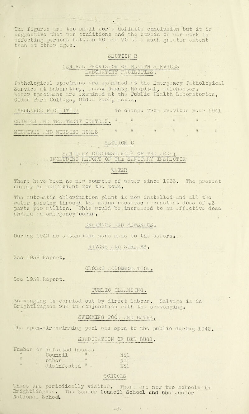 ThC/ figuruCi ...ro too smoll for'o rlorinito conclusion but it is cuggostivo that v/c.r conditions and tha stroiin of uur \/ork is affecting persons bot\;oon 60 and 70 to a much gr^atar -^;-:tant than cat other agas, SIliOTIQN B GoNdRxi PROVISION OF PLiiTH Sa^RVIC^S bi-BQR^^TORY FaOILITtlS, ^ Pathological spocimans arc oxarninwd at tho Fmorgoncy; Pc.thOlogical SorvicG at Laboratory, Lssox'Gounty..„Hospit;al, Oolchastor. Water specimens are axami.n.jd at tha Public Health Laboratories, Gfidea Pari; Collage, Gid^a Park,' Lssox, -JlBULArTCL F.:-0ILITLjS No changa from previous year 1941 OLINIOS .HD TR.-niTMLNT OLNTR^S'e 'h... ... ” ■ :  ’ ii . si ■ MIDWiyJS a,.ND NURSING HOIVCS  IP -I—- I— I - -I n I n ■ ■ ^ .t ' S_.CTI0N 0 &x-iNITi.RY CIRC'UMSTixNCnS OP FHL.aRLi..s ■INCLWIhG REPORT OF THl S.,NITxxRY INSIY'OTOR- : . ■ WAILR , There have 'been no nav/ sources of water since 1953. The prasont supply is sufficient for tho to\/n, Tha automatic chlorination plant,is now installed and all tho water pavssing through tho nicains raceivea a constant dose of .,3 parts per million. This would bo incraased to an afflctiva doso should an emergency occur. DRixINi.Gl xxND SLLLRxxGL. During 1942 no oXtensions v/^'^ro made to the sowora.. See 1938 Report, See 1938-Report. RI VCRS xND STRLixMS. CLOSiilT ..CC0MM0Dx-.TI0N . PULL 10 ClL i iN S IN G . Scavenging is carried, out by direct labour. Salvage is in Lrrghtlingsoa run in conjunction with tho scavenging. SVi/IMMING POOL x-.ND BATHS, Tho open-air•swimming pool was open to the public during 1942. LRi-DIOATION OP BED BUGS. infested houses Council Nil other Nil disinfested '' Nil SCHOOLS Those are periodically visited. There are now two schools in Brightlingsoa. Tho Senior Council■ School o.nd the Junior National School, -5-
