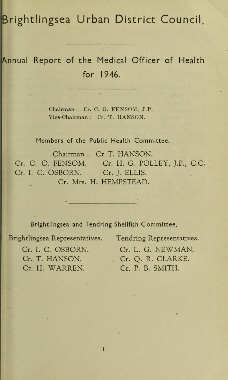 Brightlingsea Urban District Council. Annual Report of the Medical Officer of Health for 1946. Chairman : Cr. C. O. FENSOM, J.P. Vice-Chairman : Cr. T. HANSON. Members of the Public Health Committee. Chairman : Cr T. HANSON. Cr. C. O. FENSOM. Cr. H. G. POLLEY, J.P., C.C. Cr. I. C. OSBORN. Cr. J. ELLIS. Cr. Mrs. H. HEMPSTEAD. Brightlingsea and Tendring Shellfish Committee. Brightlingsea Representatives. Cr. I. C. OSBORN. Cr. T. HANSON. Cr. H. WARREN. Tendring Representatives. Cr. L. G. NEWMAN. Cr. Q. R. CLARKE. Cr. P. B. SMITH.