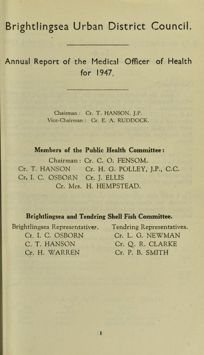 Brightlingsea Urban District Council. Annual Report of the Medical Officer of Health for 1947. Chairman : Cr. T. HANSON, J.P. Vice-Chairman : Cr. E. A. RUDDOCK. Members of the Public Health Committee: Chairman : Cr. C. O. FENSOM. Cr. T. HANSON Cr. H. G. POLLEY, J.P., C.C. Cr. I. C. OSBORN Cr. J. ELLIS Cr. Mrs. H. HEMPSTEAD. Brightlingsea and Tendring Shell Fish Committee. Brightlingsea Representatives. Cr. 1. C. OSBORN C. T. HANSON Cr. H. WARREN Tendring Representatives. Cr. L. G. NEWMAN Cr. Q. R. CLARKE Cr. P. B. SMITH