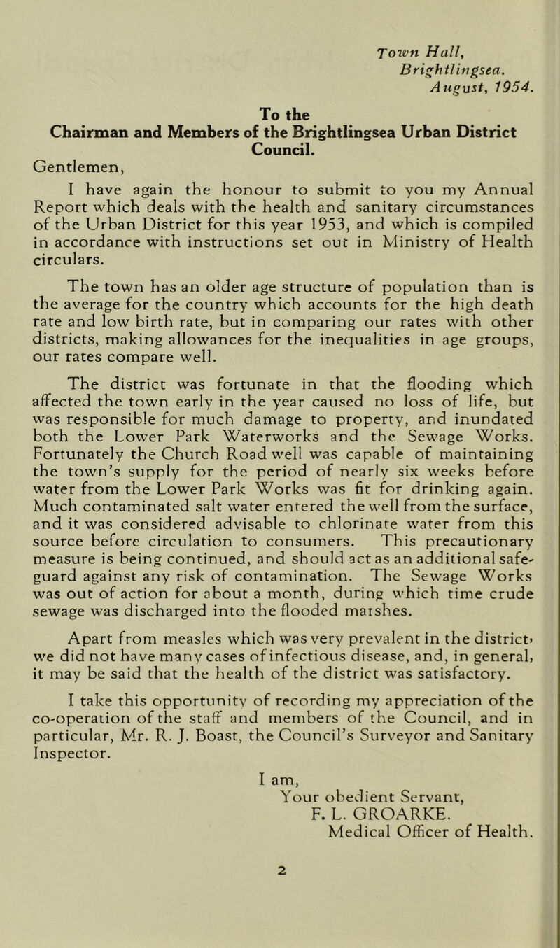 Town Hall, Brightlingsea. August, 1954. To the Chairman and Members of the Brightlingsea Urban District Council. Gentlemen, I have again the honour to submit to you my Annual Report which deals with the health and sanitary circumstances of the Urban District for this year 1953, and which is compiled in accordance with instructions set out in Ministry of Health circulars. The town has an older age structure of population than is the average for the country which accounts for the high death rate and low birth rate, but in comparing our rates with other districts, making allowances for the inequalities in age groups, our rates compare well. The district was fortunate in that the flooding which affected the town early in the year caused no loss of life, but was responsible for much damage to property, and inundated both the Lower Park Waterworks and the Sewage Works. Fortunately the Church Road well was capable of maintaining the town’s supply for the period of nearly six weeks before water from the Lower Park Works was fit for drinking again. Much contaminated salt water entered the well from the surface, and it was considered advisable to chlorinate water from this source before circulation to consumers. This precautionary measure is being continued, and should act as an additional safe- guard against any risk of contamination. The Sewage Works was out of action for about a month, during which time crude sewage was discharged into the flooded marshes. Apart from measles which was very prevalent in the district) we did not have many cases of infectious disease, and, in general) it may be said that the health of the district was satisfactory. I take this opportunity of recording my appreciation of the co-operaiion of the staff and members of the Council, and in particular, A4r. R. J. Boast, the Council’s Surveyor and Sanitary Inspector. I am, Your obedient Servant, F. L. GROARKE. Medical Officer of Health.