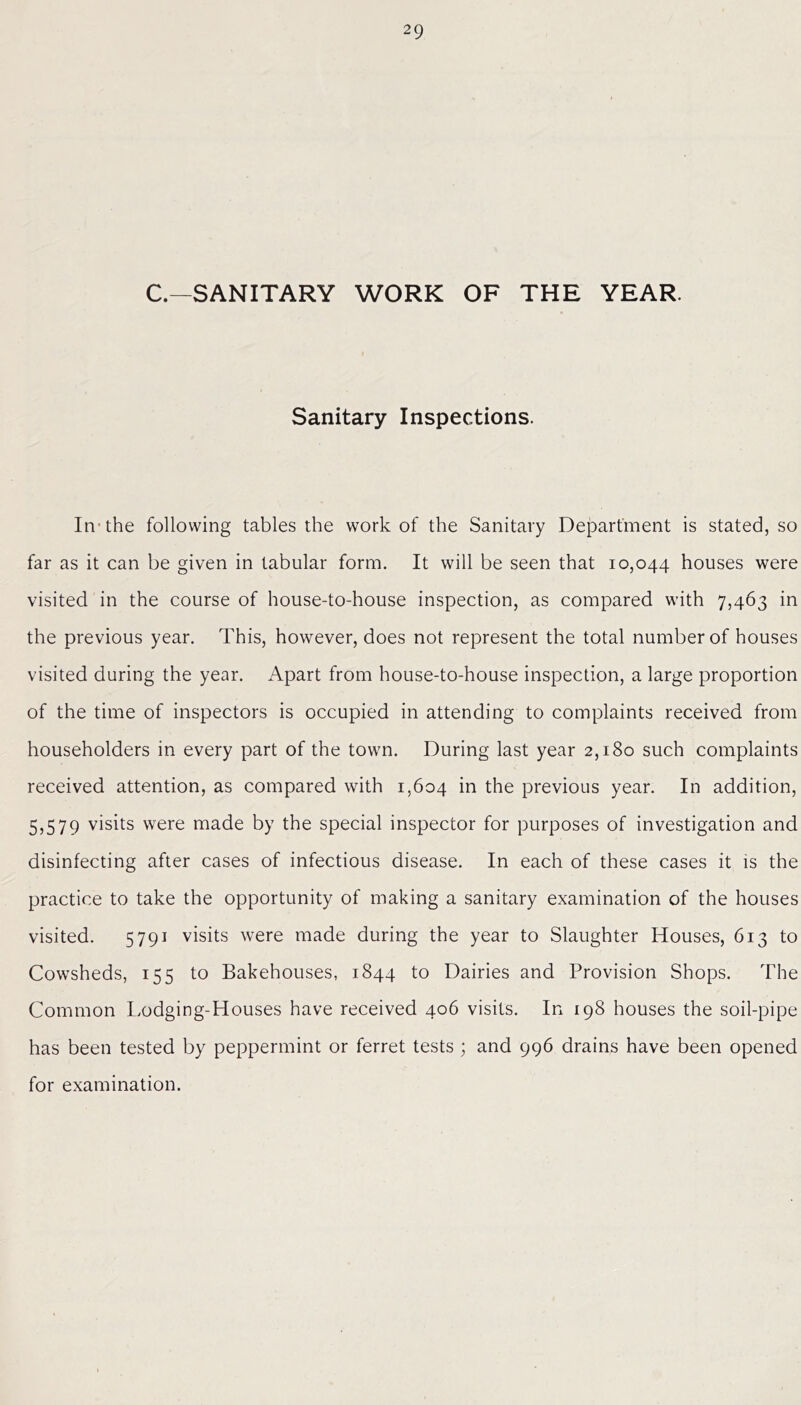 C.—SANITARY WORK OF THE YEAR. Sanitary Inspections. In the following tables the work of the Sanitary Department is stated, so far as it can be given in tabular form. It will be seen that 10,044 houses were visited in the course of house-to-house inspection, as compared with 7,463 in the previous year. This, however, does not represent the total number of houses visited during the year. Apart from house-to-house inspection, a large proportion of the time of inspectors is occupied in attending to complaints received from householders in every part of the town. During last year 2,180 such complaints received attention, as compared with 1,604 in the previous year. In addition, 5,579 visits were made by the special inspector for purposes of investigation and disinfecting after cases of infectious disease. In each of these cases it is the practice to take the opportunity of making a sanitary examination of the houses visited. 5791 visits were made during the year to Slaughter Houses, 613 to Cowsheds, 155 to Bakehouses, 1844 to Dairies and Provision Shops. The Common Lodging-Houses have received 406 visits. In 198 houses the soil-pipe has been tested by peppermint or ferret tests ; and 996 drains have been opened for examination.