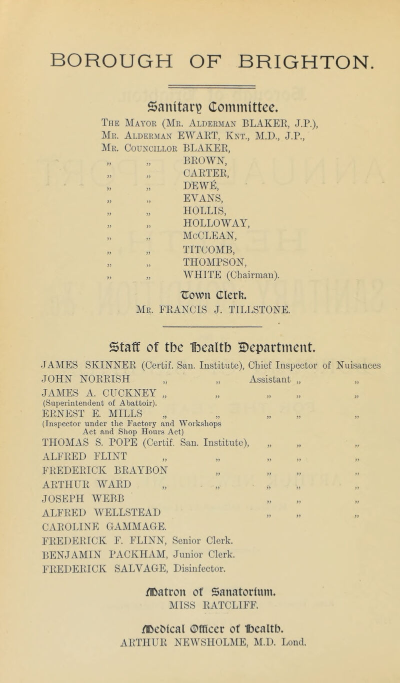 BOROUGH OF BRIGHTON Sanitar? Committee. The Mayor (Mr. Alderman BLAKER, J.P.), Mr. Alderman EWART, Knt., M.D., J.R., Mr. Councillor BLAKER, „ „ BROWN, „ „ CARTER, „ „ dew£, „ „ EVANS, „ „ MOLLIS, „ „ HOLLOWAY, „ „ McCLEAN, „ „ TITCOMB, „ „ THOMPSON, „ „ WHITE (Chairman). Xlown Clerli. Mr. FRANCIS J. TILLSTONE. Staff of tbc U^ealtb ^Department. JAMES SKINNER (Certif. San. Institute), Chief Inspector of Nuisances JOHN NOURISH „ „ Assistant „ „ JAMES A. CUCKNEY „ (Superintendeiit of Abattoir). ERNEST E. MILLS (Inspector under the Factory and Workshops Act and Shop Honrs Act) THOMAS S. POPE (Certif. San. Institute), „ „ „ ALFRED FLINT FREDERICK BRAYBON ARTHUR AVARD JOSEPH WEBB ALFRED WELLSTEAD CAROLINE GAMMAGE. FREDERICK F. FLINN, Senior Clerk. BENJAMIN PACKHAM, Junior Clerk. FREDERICK SALVAGE, Disinfector. /Ibatron of Sanatorium. MISS RATCLIFF. flbeMcal ©fficer of UDcaltb. ARTHUR NEWSHOLME, M.D. Lond.